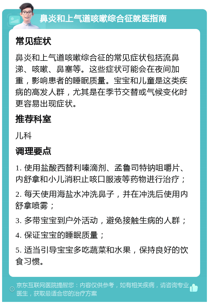 鼻炎和上气道咳嗽综合征就医指南 常见症状 鼻炎和上气道咳嗽综合征的常见症状包括流鼻涕、咳嗽、鼻塞等。这些症状可能会在夜间加重，影响患者的睡眠质量。宝宝和儿童是这类疾病的高发人群，尤其是在季节交替或气候变化时更容易出现症状。 推荐科室 儿科 调理要点 1. 使用盐酸西替利嗪滴剂、孟鲁司特钠咀嚼片、内舒拿和小儿消积止咳口服液等药物进行治疗； 2. 每天使用海盐水冲洗鼻子，并在冲洗后使用内舒拿喷雾； 3. 多带宝宝到户外活动，避免接触生病的人群； 4. 保证宝宝的睡眠质量； 5. 适当引导宝宝多吃蔬菜和水果，保持良好的饮食习惯。