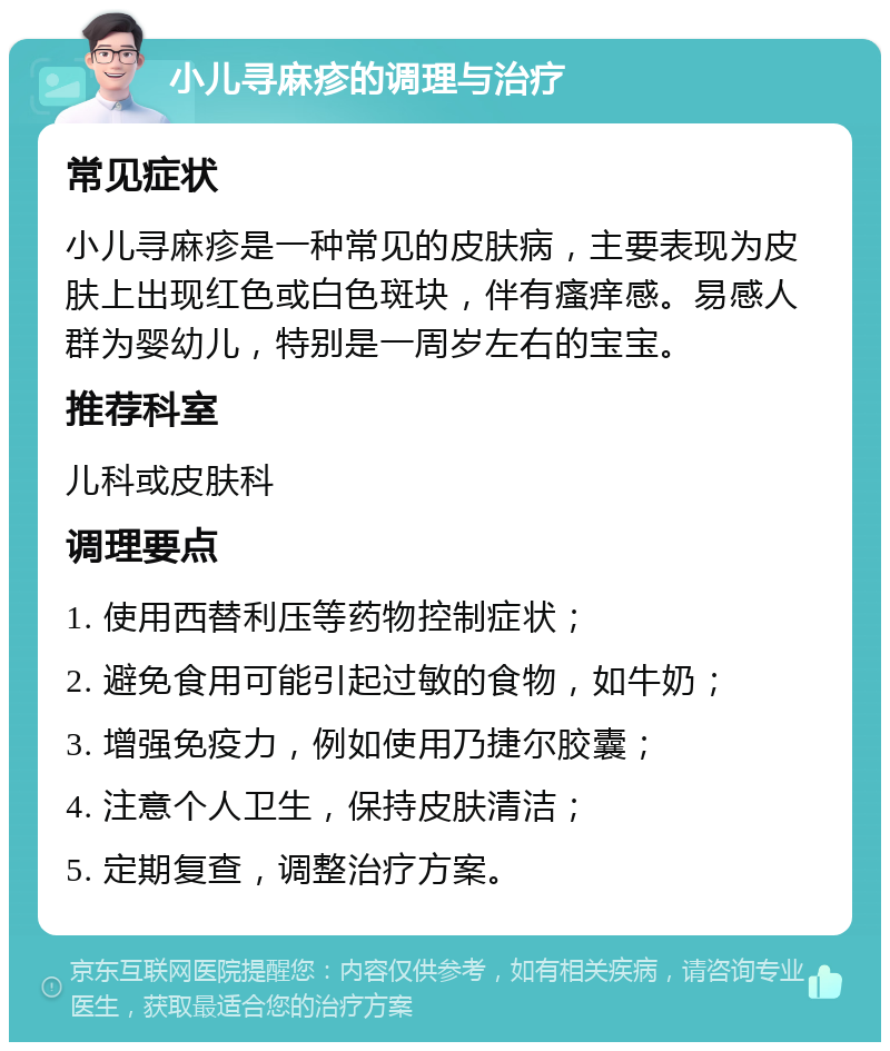 小儿寻麻疹的调理与治疗 常见症状 小儿寻麻疹是一种常见的皮肤病，主要表现为皮肤上出现红色或白色斑块，伴有瘙痒感。易感人群为婴幼儿，特别是一周岁左右的宝宝。 推荐科室 儿科或皮肤科 调理要点 1. 使用西替利压等药物控制症状； 2. 避免食用可能引起过敏的食物，如牛奶； 3. 增强免疫力，例如使用乃捷尔胶囊； 4. 注意个人卫生，保持皮肤清洁； 5. 定期复查，调整治疗方案。