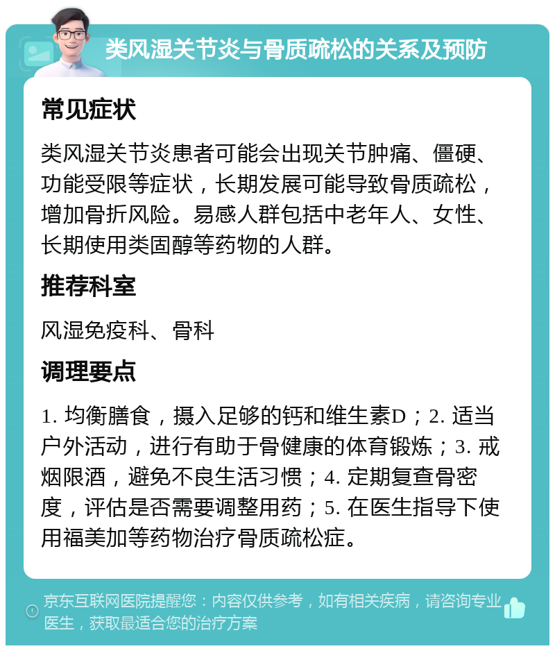 类风湿关节炎与骨质疏松的关系及预防 常见症状 类风湿关节炎患者可能会出现关节肿痛、僵硬、功能受限等症状，长期发展可能导致骨质疏松，增加骨折风险。易感人群包括中老年人、女性、长期使用类固醇等药物的人群。 推荐科室 风湿免疫科、骨科 调理要点 1. 均衡膳食，摄入足够的钙和维生素D；2. 适当户外活动，进行有助于骨健康的体育锻炼；3. 戒烟限酒，避免不良生活习惯；4. 定期复查骨密度，评估是否需要调整用药；5. 在医生指导下使用福美加等药物治疗骨质疏松症。