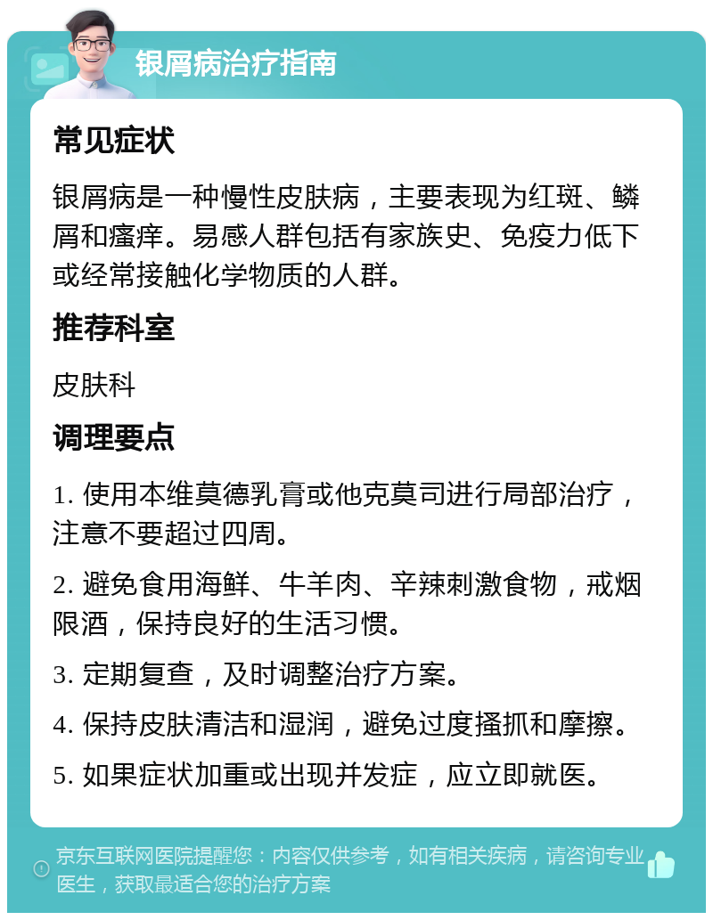 银屑病治疗指南 常见症状 银屑病是一种慢性皮肤病，主要表现为红斑、鳞屑和瘙痒。易感人群包括有家族史、免疫力低下或经常接触化学物质的人群。 推荐科室 皮肤科 调理要点 1. 使用本维莫德乳膏或他克莫司进行局部治疗，注意不要超过四周。 2. 避免食用海鲜、牛羊肉、辛辣刺激食物，戒烟限酒，保持良好的生活习惯。 3. 定期复查，及时调整治疗方案。 4. 保持皮肤清洁和湿润，避免过度搔抓和摩擦。 5. 如果症状加重或出现并发症，应立即就医。