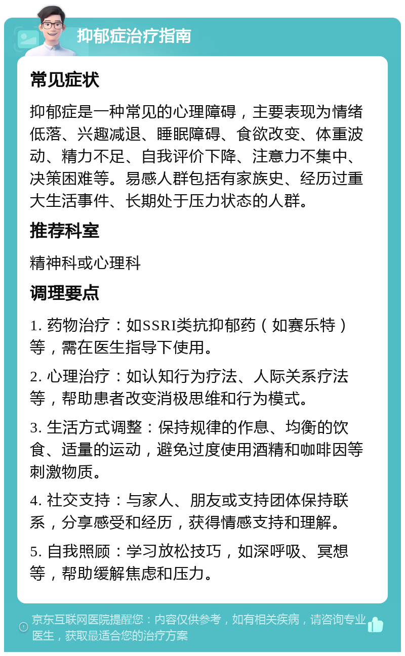 抑郁症治疗指南 常见症状 抑郁症是一种常见的心理障碍，主要表现为情绪低落、兴趣减退、睡眠障碍、食欲改变、体重波动、精力不足、自我评价下降、注意力不集中、决策困难等。易感人群包括有家族史、经历过重大生活事件、长期处于压力状态的人群。 推荐科室 精神科或心理科 调理要点 1. 药物治疗：如SSRI类抗抑郁药（如赛乐特）等，需在医生指导下使用。 2. 心理治疗：如认知行为疗法、人际关系疗法等，帮助患者改变消极思维和行为模式。 3. 生活方式调整：保持规律的作息、均衡的饮食、适量的运动，避免过度使用酒精和咖啡因等刺激物质。 4. 社交支持：与家人、朋友或支持团体保持联系，分享感受和经历，获得情感支持和理解。 5. 自我照顾：学习放松技巧，如深呼吸、冥想等，帮助缓解焦虑和压力。