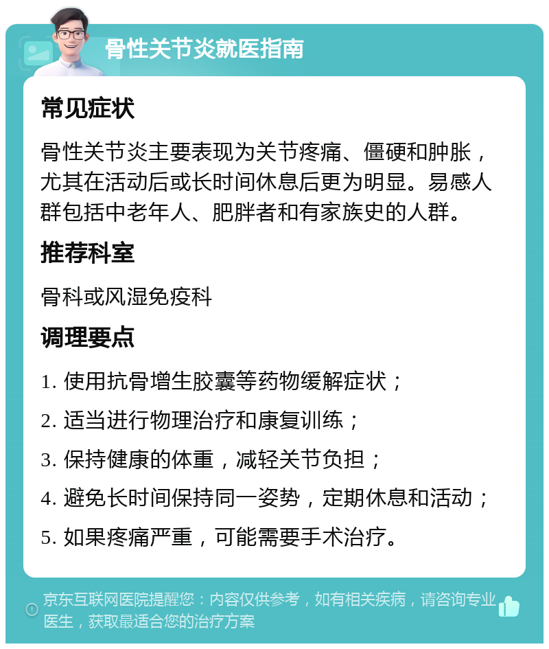 骨性关节炎就医指南 常见症状 骨性关节炎主要表现为关节疼痛、僵硬和肿胀，尤其在活动后或长时间休息后更为明显。易感人群包括中老年人、肥胖者和有家族史的人群。 推荐科室 骨科或风湿免疫科 调理要点 1. 使用抗骨增生胶囊等药物缓解症状； 2. 适当进行物理治疗和康复训练； 3. 保持健康的体重，减轻关节负担； 4. 避免长时间保持同一姿势，定期休息和活动； 5. 如果疼痛严重，可能需要手术治疗。