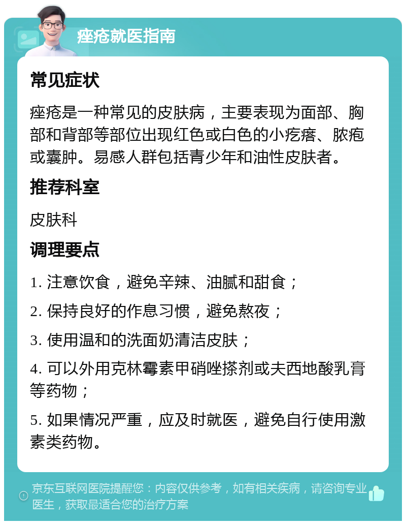 痤疮就医指南 常见症状 痤疮是一种常见的皮肤病，主要表现为面部、胸部和背部等部位出现红色或白色的小疙瘩、脓疱或囊肿。易感人群包括青少年和油性皮肤者。 推荐科室 皮肤科 调理要点 1. 注意饮食，避免辛辣、油腻和甜食； 2. 保持良好的作息习惯，避免熬夜； 3. 使用温和的洗面奶清洁皮肤； 4. 可以外用克林霉素甲硝唑搽剂或夫西地酸乳膏等药物； 5. 如果情况严重，应及时就医，避免自行使用激素类药物。