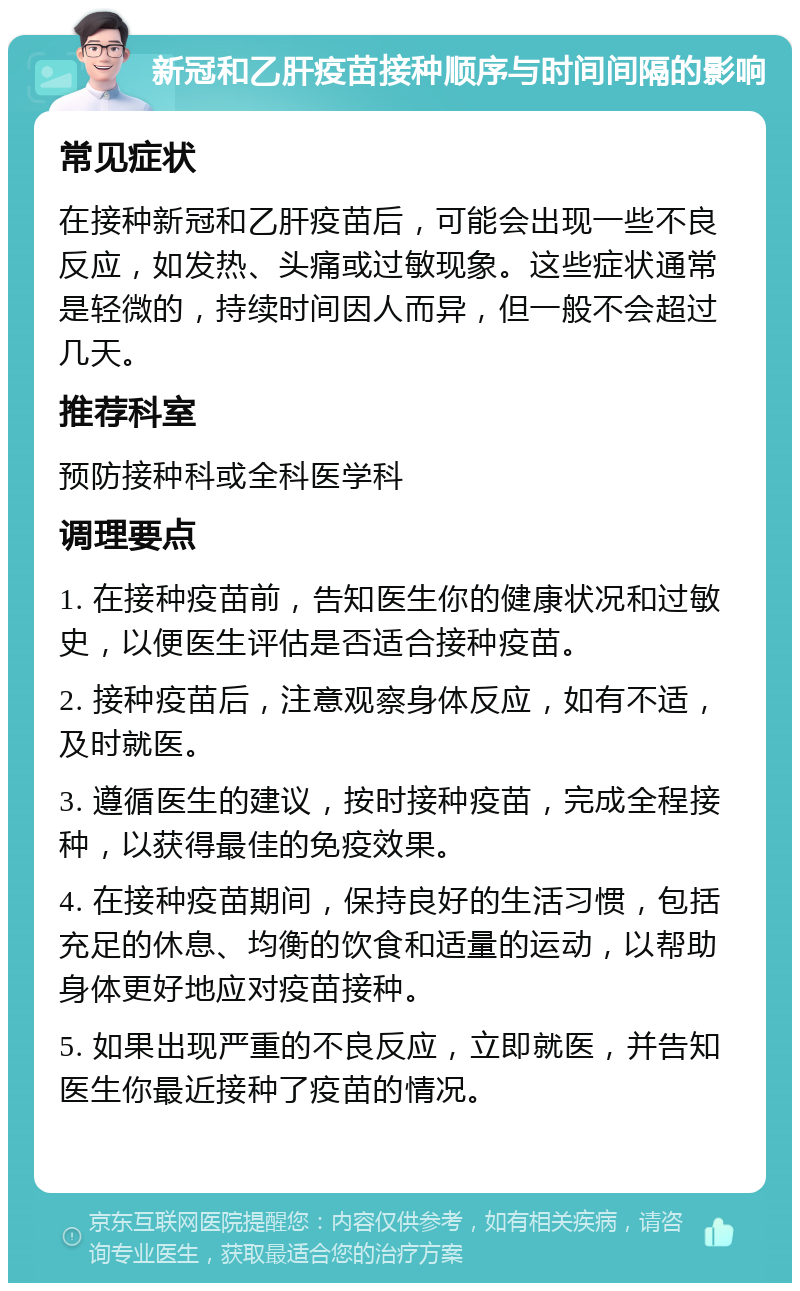 新冠和乙肝疫苗接种顺序与时间间隔的影响 常见症状 在接种新冠和乙肝疫苗后，可能会出现一些不良反应，如发热、头痛或过敏现象。这些症状通常是轻微的，持续时间因人而异，但一般不会超过几天。 推荐科室 预防接种科或全科医学科 调理要点 1. 在接种疫苗前，告知医生你的健康状况和过敏史，以便医生评估是否适合接种疫苗。 2. 接种疫苗后，注意观察身体反应，如有不适，及时就医。 3. 遵循医生的建议，按时接种疫苗，完成全程接种，以获得最佳的免疫效果。 4. 在接种疫苗期间，保持良好的生活习惯，包括充足的休息、均衡的饮食和适量的运动，以帮助身体更好地应对疫苗接种。 5. 如果出现严重的不良反应，立即就医，并告知医生你最近接种了疫苗的情况。