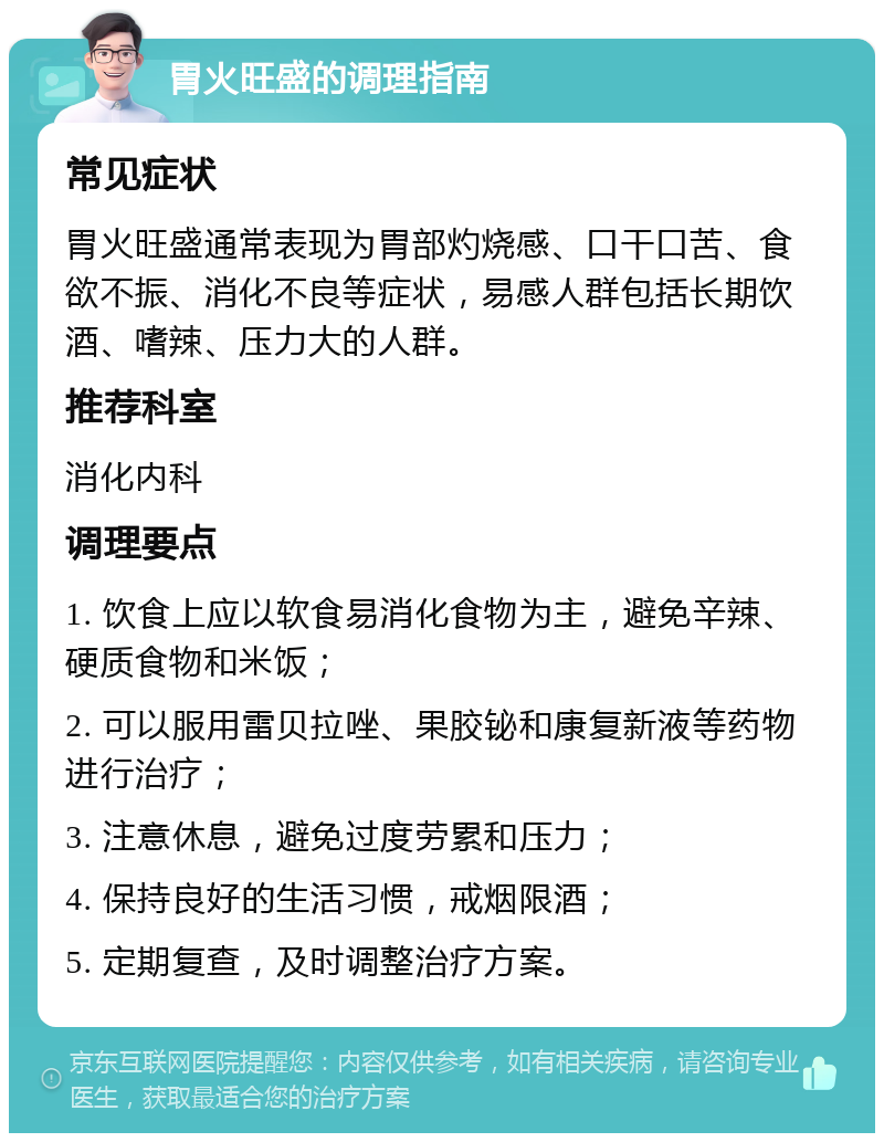 胃火旺盛的调理指南 常见症状 胃火旺盛通常表现为胃部灼烧感、口干口苦、食欲不振、消化不良等症状，易感人群包括长期饮酒、嗜辣、压力大的人群。 推荐科室 消化内科 调理要点 1. 饮食上应以软食易消化食物为主，避免辛辣、硬质食物和米饭； 2. 可以服用雷贝拉唑、果胶铋和康复新液等药物进行治疗； 3. 注意休息，避免过度劳累和压力； 4. 保持良好的生活习惯，戒烟限酒； 5. 定期复查，及时调整治疗方案。