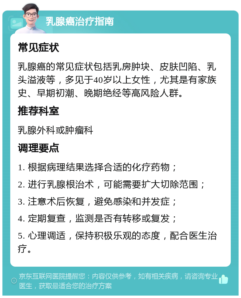 乳腺癌治疗指南 常见症状 乳腺癌的常见症状包括乳房肿块、皮肤凹陷、乳头溢液等，多见于40岁以上女性，尤其是有家族史、早期初潮、晚期绝经等高风险人群。 推荐科室 乳腺外科或肿瘤科 调理要点 1. 根据病理结果选择合适的化疗药物； 2. 进行乳腺根治术，可能需要扩大切除范围； 3. 注意术后恢复，避免感染和并发症； 4. 定期复查，监测是否有转移或复发； 5. 心理调适，保持积极乐观的态度，配合医生治疗。