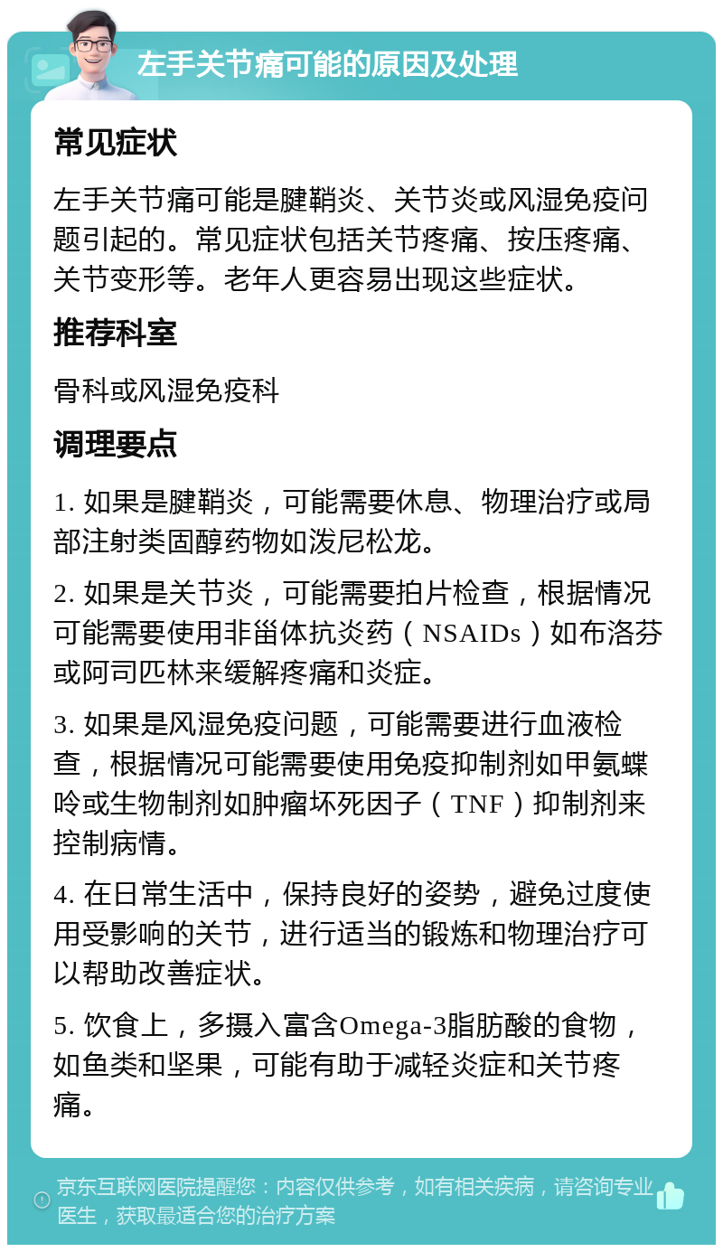 左手关节痛可能的原因及处理 常见症状 左手关节痛可能是腱鞘炎、关节炎或风湿免疫问题引起的。常见症状包括关节疼痛、按压疼痛、关节变形等。老年人更容易出现这些症状。 推荐科室 骨科或风湿免疫科 调理要点 1. 如果是腱鞘炎，可能需要休息、物理治疗或局部注射类固醇药物如泼尼松龙。 2. 如果是关节炎，可能需要拍片检查，根据情况可能需要使用非甾体抗炎药（NSAIDs）如布洛芬或阿司匹林来缓解疼痛和炎症。 3. 如果是风湿免疫问题，可能需要进行血液检查，根据情况可能需要使用免疫抑制剂如甲氨蝶呤或生物制剂如肿瘤坏死因子（TNF）抑制剂来控制病情。 4. 在日常生活中，保持良好的姿势，避免过度使用受影响的关节，进行适当的锻炼和物理治疗可以帮助改善症状。 5. 饮食上，多摄入富含Omega-3脂肪酸的食物，如鱼类和坚果，可能有助于减轻炎症和关节疼痛。