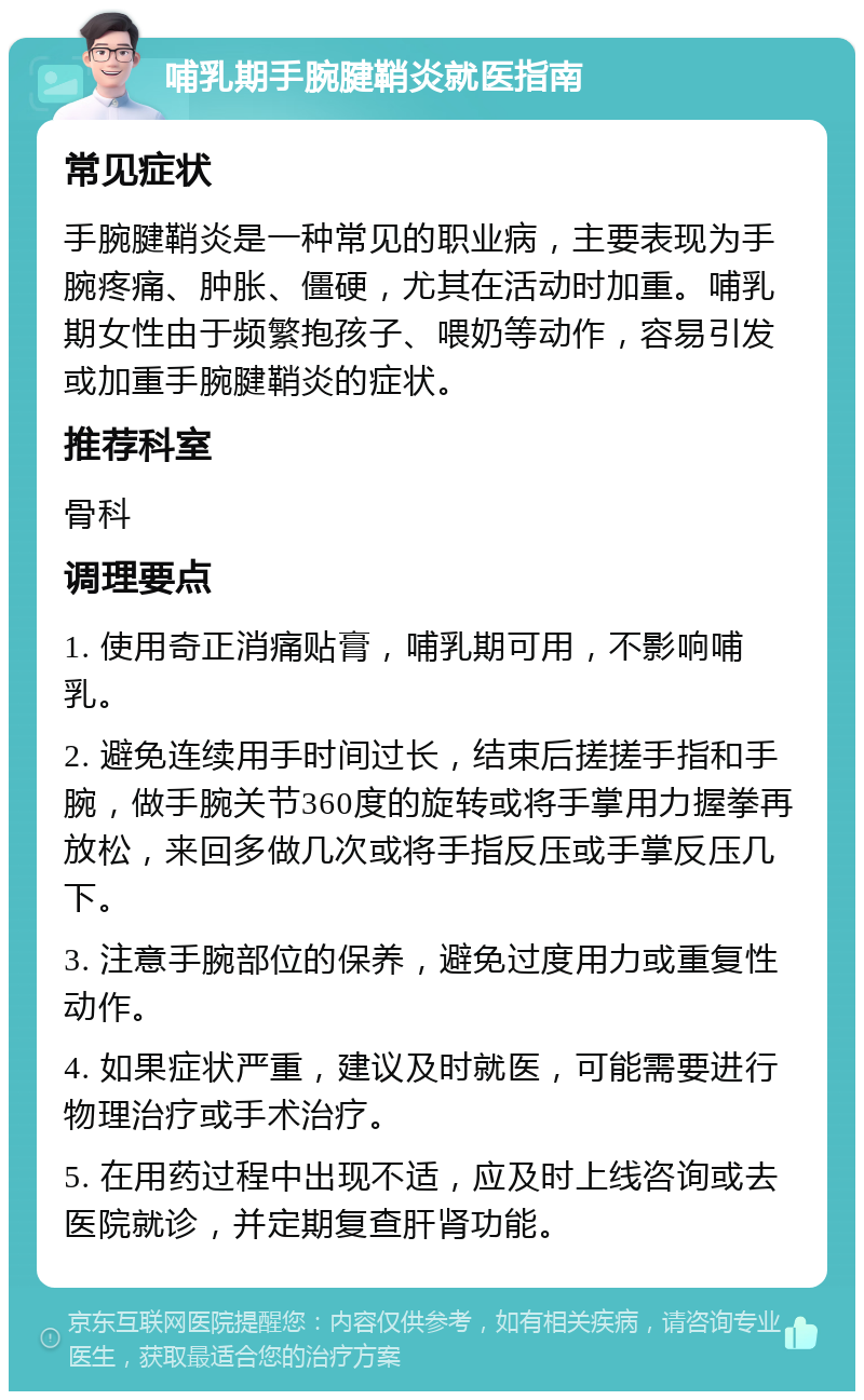 哺乳期手腕腱鞘炎就医指南 常见症状 手腕腱鞘炎是一种常见的职业病，主要表现为手腕疼痛、肿胀、僵硬，尤其在活动时加重。哺乳期女性由于频繁抱孩子、喂奶等动作，容易引发或加重手腕腱鞘炎的症状。 推荐科室 骨科 调理要点 1. 使用奇正消痛贴膏，哺乳期可用，不影响哺乳。 2. 避免连续用手时间过长，结束后搓搓手指和手腕，做手腕关节360度的旋转或将手掌用力握拳再放松，来回多做几次或将手指反压或手掌反压几下。 3. 注意手腕部位的保养，避免过度用力或重复性动作。 4. 如果症状严重，建议及时就医，可能需要进行物理治疗或手术治疗。 5. 在用药过程中出现不适，应及时上线咨询或去医院就诊，并定期复查肝肾功能。