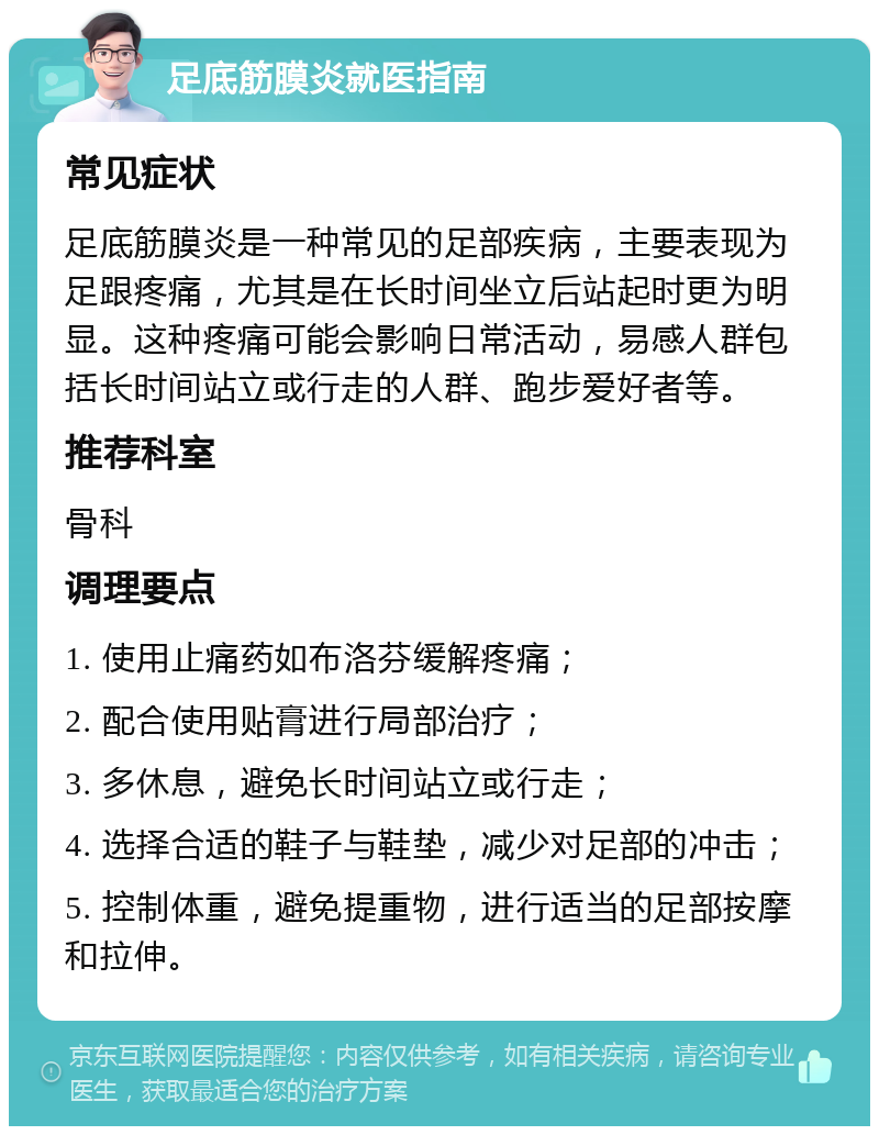 足底筋膜炎就医指南 常见症状 足底筋膜炎是一种常见的足部疾病，主要表现为足跟疼痛，尤其是在长时间坐立后站起时更为明显。这种疼痛可能会影响日常活动，易感人群包括长时间站立或行走的人群、跑步爱好者等。 推荐科室 骨科 调理要点 1. 使用止痛药如布洛芬缓解疼痛； 2. 配合使用贴膏进行局部治疗； 3. 多休息，避免长时间站立或行走； 4. 选择合适的鞋子与鞋垫，减少对足部的冲击； 5. 控制体重，避免提重物，进行适当的足部按摩和拉伸。