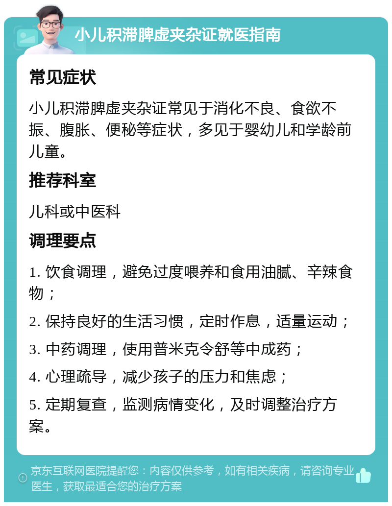 小儿积滞脾虚夹杂证就医指南 常见症状 小儿积滞脾虚夹杂证常见于消化不良、食欲不振、腹胀、便秘等症状，多见于婴幼儿和学龄前儿童。 推荐科室 儿科或中医科 调理要点 1. 饮食调理，避免过度喂养和食用油腻、辛辣食物； 2. 保持良好的生活习惯，定时作息，适量运动； 3. 中药调理，使用普米克令舒等中成药； 4. 心理疏导，减少孩子的压力和焦虑； 5. 定期复查，监测病情变化，及时调整治疗方案。