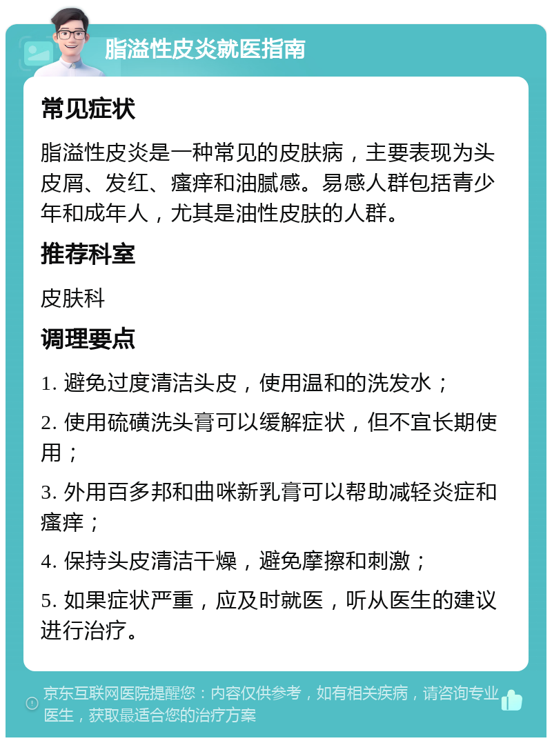 脂溢性皮炎就医指南 常见症状 脂溢性皮炎是一种常见的皮肤病，主要表现为头皮屑、发红、瘙痒和油腻感。易感人群包括青少年和成年人，尤其是油性皮肤的人群。 推荐科室 皮肤科 调理要点 1. 避免过度清洁头皮，使用温和的洗发水； 2. 使用硫磺洗头膏可以缓解症状，但不宜长期使用； 3. 外用百多邦和曲咪新乳膏可以帮助减轻炎症和瘙痒； 4. 保持头皮清洁干燥，避免摩擦和刺激； 5. 如果症状严重，应及时就医，听从医生的建议进行治疗。