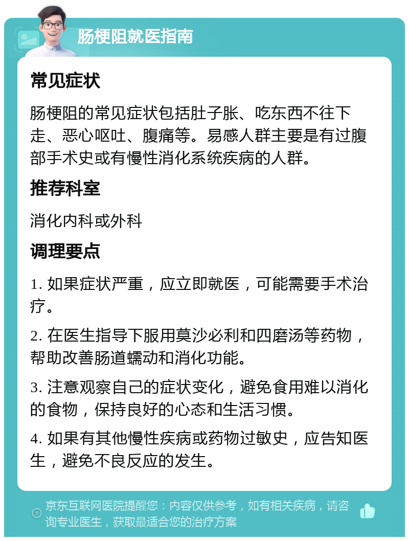 肠梗阻就医指南 常见症状 肠梗阻的常见症状包括肚子胀、吃东西不往下走、恶心呕吐、腹痛等。易感人群主要是有过腹部手术史或有慢性消化系统疾病的人群。 推荐科室 消化内科或外科 调理要点 1. 如果症状严重，应立即就医，可能需要手术治疗。 2. 在医生指导下服用莫沙必利和四磨汤等药物，帮助改善肠道蠕动和消化功能。 3. 注意观察自己的症状变化，避免食用难以消化的食物，保持良好的心态和生活习惯。 4. 如果有其他慢性疾病或药物过敏史，应告知医生，避免不良反应的发生。