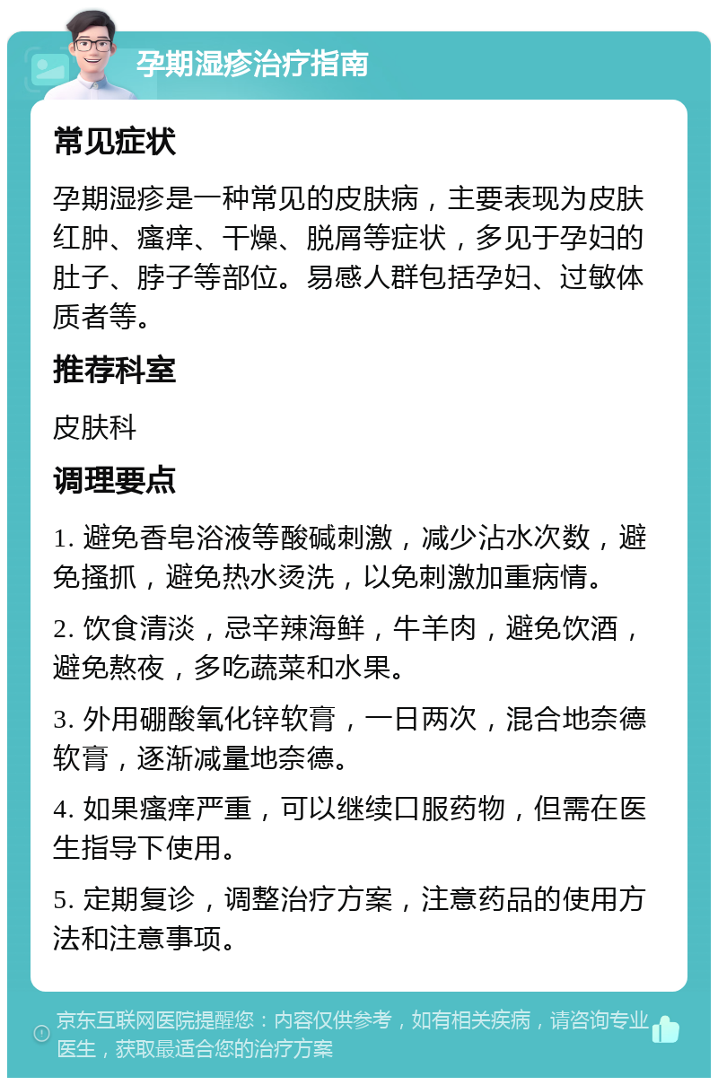 孕期湿疹治疗指南 常见症状 孕期湿疹是一种常见的皮肤病，主要表现为皮肤红肿、瘙痒、干燥、脱屑等症状，多见于孕妇的肚子、脖子等部位。易感人群包括孕妇、过敏体质者等。 推荐科室 皮肤科 调理要点 1. 避免香皂浴液等酸碱刺激，减少沾水次数，避免搔抓，避免热水烫洗，以免刺激加重病情。 2. 饮食清淡，忌辛辣海鲜，牛羊肉，避免饮酒，避免熬夜，多吃蔬菜和水果。 3. 外用硼酸氧化锌软膏，一日两次，混合地奈德软膏，逐渐减量地奈德。 4. 如果瘙痒严重，可以继续口服药物，但需在医生指导下使用。 5. 定期复诊，调整治疗方案，注意药品的使用方法和注意事项。