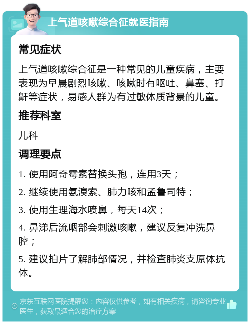 上气道咳嗽综合征就医指南 常见症状 上气道咳嗽综合征是一种常见的儿童疾病，主要表现为早晨剧烈咳嗽、咳嗽时有呕吐、鼻塞、打鼾等症状，易感人群为有过敏体质背景的儿童。 推荐科室 儿科 调理要点 1. 使用阿奇霉素替换头孢，连用3天； 2. 继续使用氨溴索、肺力咳和孟鲁司特； 3. 使用生理海水喷鼻，每天14次； 4. 鼻涕后流咽部会刺激咳嗽，建议反复冲洗鼻腔； 5. 建议拍片了解肺部情况，并检查肺炎支原体抗体。