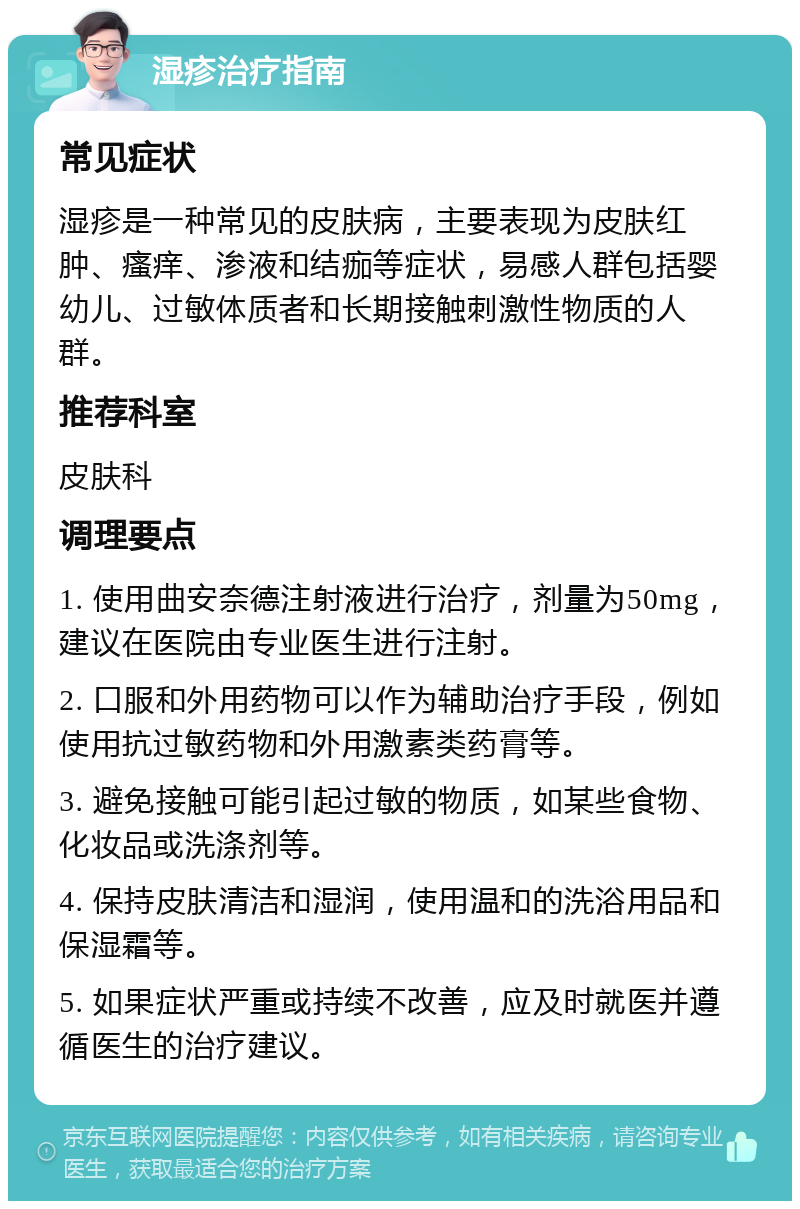 湿疹治疗指南 常见症状 湿疹是一种常见的皮肤病，主要表现为皮肤红肿、瘙痒、渗液和结痂等症状，易感人群包括婴幼儿、过敏体质者和长期接触刺激性物质的人群。 推荐科室 皮肤科 调理要点 1. 使用曲安奈德注射液进行治疗，剂量为50mg，建议在医院由专业医生进行注射。 2. 口服和外用药物可以作为辅助治疗手段，例如使用抗过敏药物和外用激素类药膏等。 3. 避免接触可能引起过敏的物质，如某些食物、化妆品或洗涤剂等。 4. 保持皮肤清洁和湿润，使用温和的洗浴用品和保湿霜等。 5. 如果症状严重或持续不改善，应及时就医并遵循医生的治疗建议。