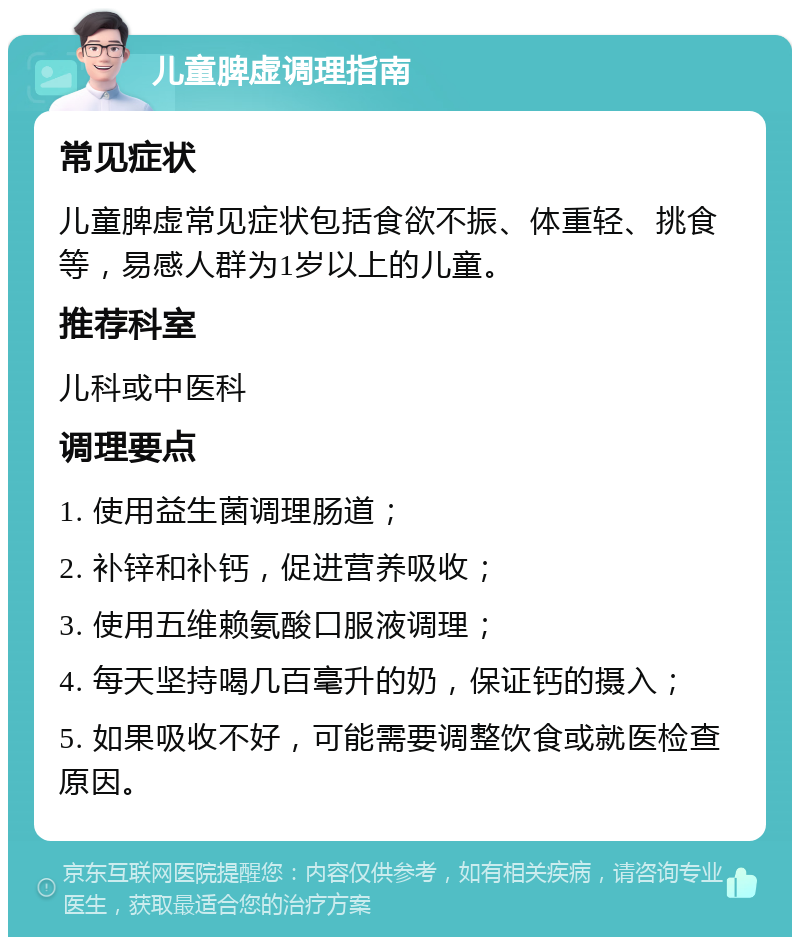 儿童脾虚调理指南 常见症状 儿童脾虚常见症状包括食欲不振、体重轻、挑食等，易感人群为1岁以上的儿童。 推荐科室 儿科或中医科 调理要点 1. 使用益生菌调理肠道； 2. 补锌和补钙，促进营养吸收； 3. 使用五维赖氨酸口服液调理； 4. 每天坚持喝几百毫升的奶，保证钙的摄入； 5. 如果吸收不好，可能需要调整饮食或就医检查原因。