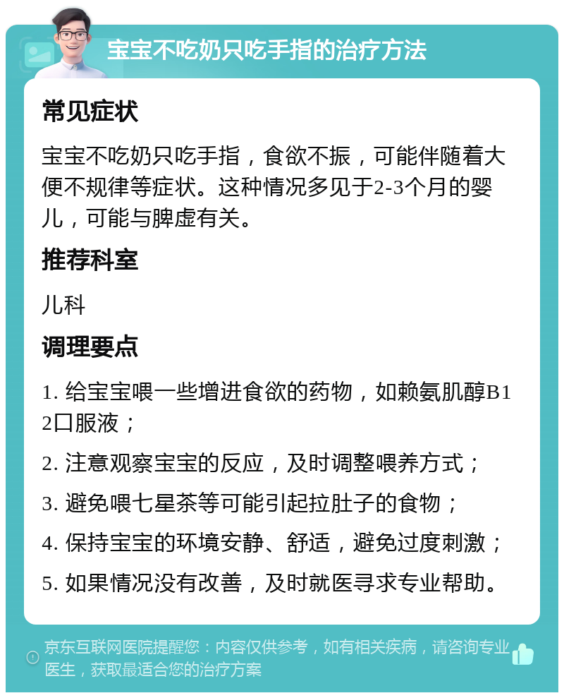 宝宝不吃奶只吃手指的治疗方法 常见症状 宝宝不吃奶只吃手指，食欲不振，可能伴随着大便不规律等症状。这种情况多见于2-3个月的婴儿，可能与脾虚有关。 推荐科室 儿科 调理要点 1. 给宝宝喂一些增进食欲的药物，如赖氨肌醇B12口服液； 2. 注意观察宝宝的反应，及时调整喂养方式； 3. 避免喂七星茶等可能引起拉肚子的食物； 4. 保持宝宝的环境安静、舒适，避免过度刺激； 5. 如果情况没有改善，及时就医寻求专业帮助。