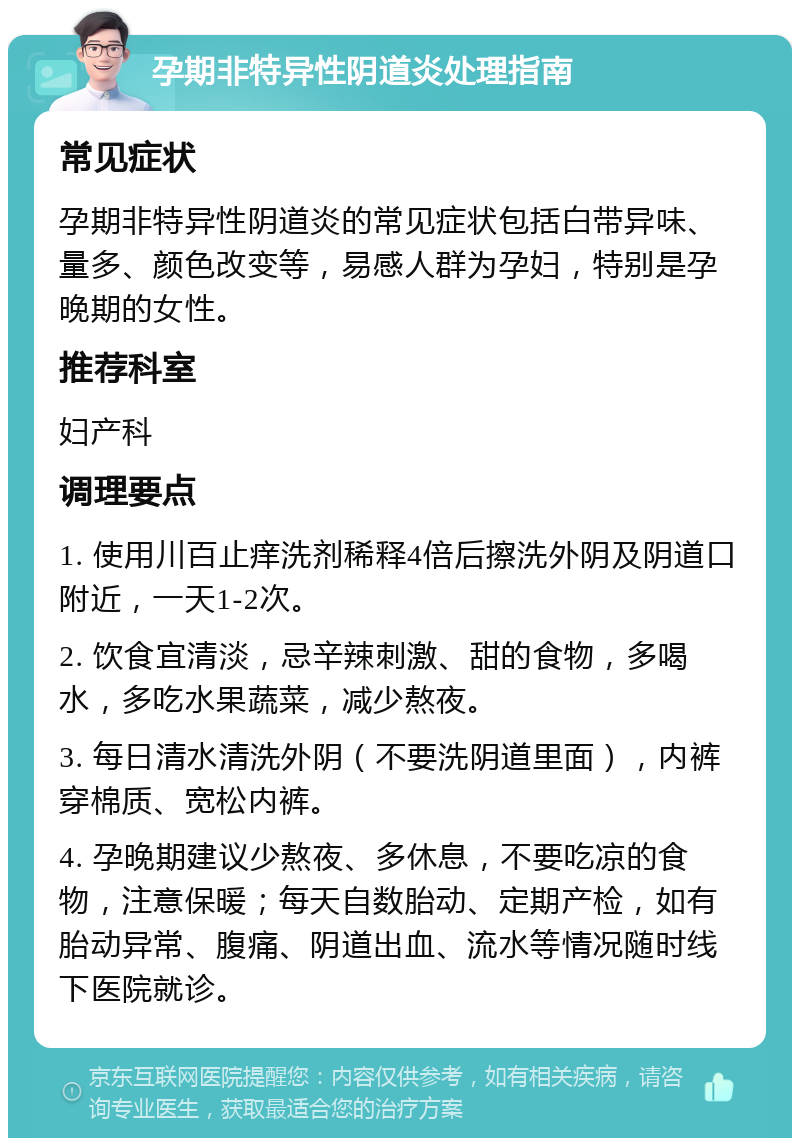 孕期非特异性阴道炎处理指南 常见症状 孕期非特异性阴道炎的常见症状包括白带异味、量多、颜色改变等，易感人群为孕妇，特别是孕晚期的女性。 推荐科室 妇产科 调理要点 1. 使用川百止痒洗剂稀释4倍后擦洗外阴及阴道口附近，一天1-2次。 2. 饮食宜清淡，忌辛辣刺激、甜的食物，多喝水，多吃水果蔬菜，减少熬夜。 3. 每日清水清洗外阴（不要洗阴道里面），内裤穿棉质、宽松内裤。 4. 孕晚期建议少熬夜、多休息，不要吃凉的食物，注意保暖；每天自数胎动、定期产检，如有胎动异常、腹痛、阴道出血、流水等情况随时线下医院就诊。