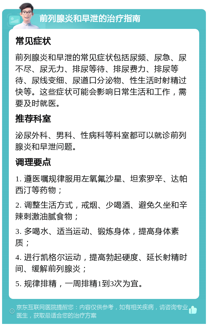 前列腺炎和早泄的治疗指南 常见症状 前列腺炎和早泄的常见症状包括尿频、尿急、尿不尽、尿无力、排尿等待、排尿费力、排尿等待、尿线变细、尿道口分泌物、性生活时射精过快等。这些症状可能会影响日常生活和工作，需要及时就医。 推荐科室 泌尿外科、男科、性病科等科室都可以就诊前列腺炎和早泄问题。 调理要点 1. 遵医嘱规律服用左氧氟沙星、坦索罗辛、达帕西汀等药物； 2. 调整生活方式，戒烟、少喝酒、避免久坐和辛辣刺激油腻食物； 3. 多喝水、适当运动、锻炼身体，提高身体素质； 4. 进行凯格尔运动，提高勃起硬度、延长射精时间、缓解前列腺炎； 5. 规律排精，一周排精1到3次为宜。