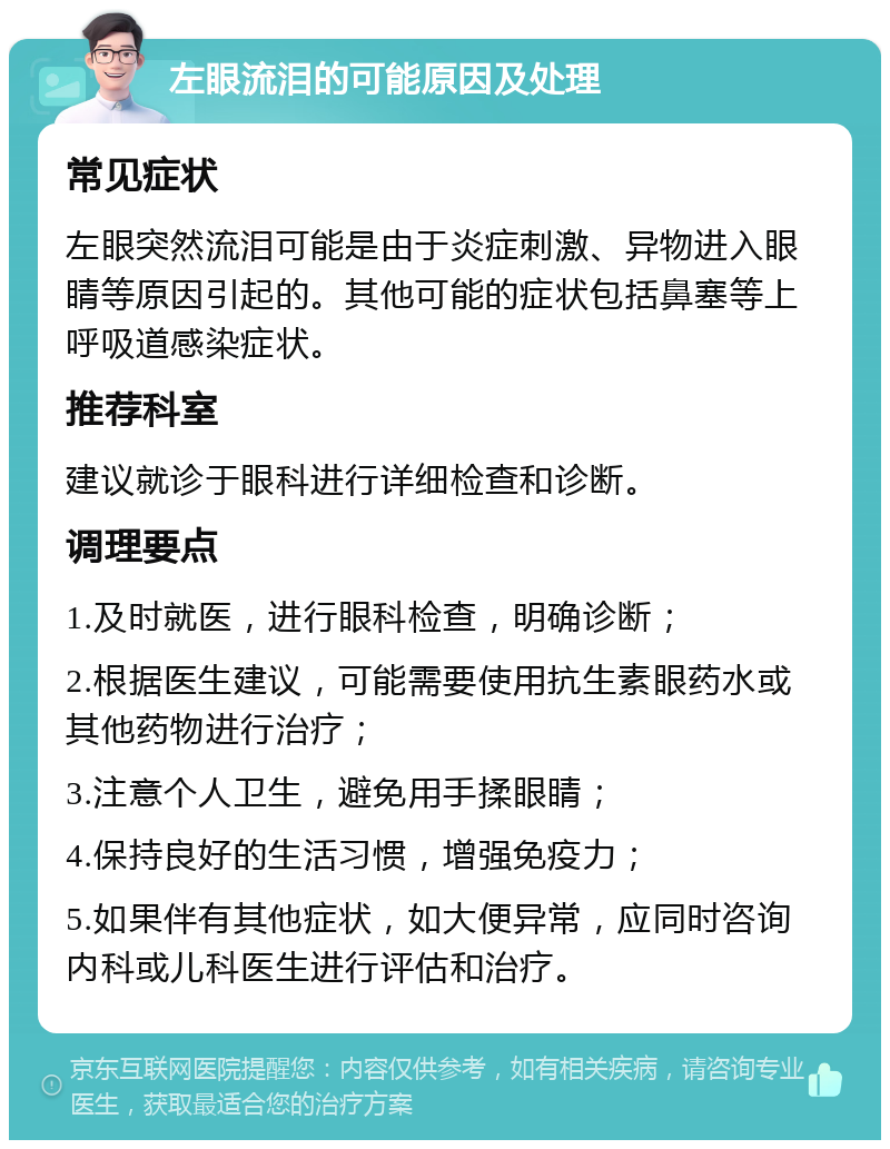 左眼流泪的可能原因及处理 常见症状 左眼突然流泪可能是由于炎症刺激、异物进入眼睛等原因引起的。其他可能的症状包括鼻塞等上呼吸道感染症状。 推荐科室 建议就诊于眼科进行详细检查和诊断。 调理要点 1.及时就医，进行眼科检查，明确诊断； 2.根据医生建议，可能需要使用抗生素眼药水或其他药物进行治疗； 3.注意个人卫生，避免用手揉眼睛； 4.保持良好的生活习惯，增强免疫力； 5.如果伴有其他症状，如大便异常，应同时咨询内科或儿科医生进行评估和治疗。