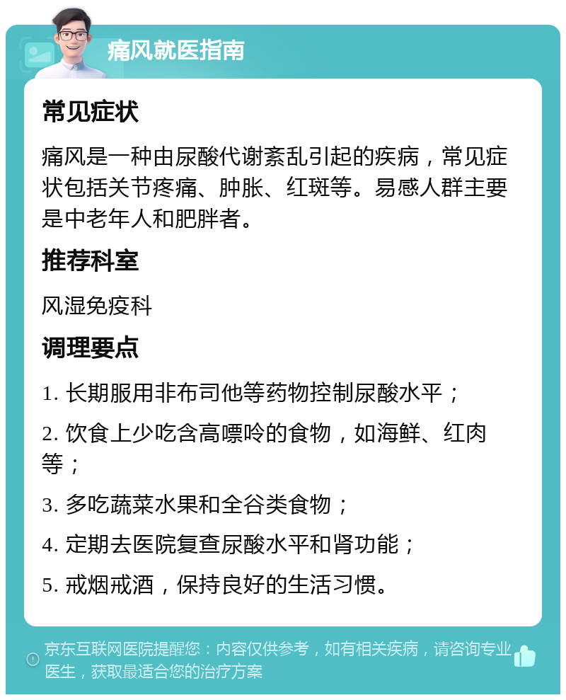 痛风就医指南 常见症状 痛风是一种由尿酸代谢紊乱引起的疾病，常见症状包括关节疼痛、肿胀、红斑等。易感人群主要是中老年人和肥胖者。 推荐科室 风湿免疫科 调理要点 1. 长期服用非布司他等药物控制尿酸水平； 2. 饮食上少吃含高嘌呤的食物，如海鲜、红肉等； 3. 多吃蔬菜水果和全谷类食物； 4. 定期去医院复查尿酸水平和肾功能； 5. 戒烟戒酒，保持良好的生活习惯。