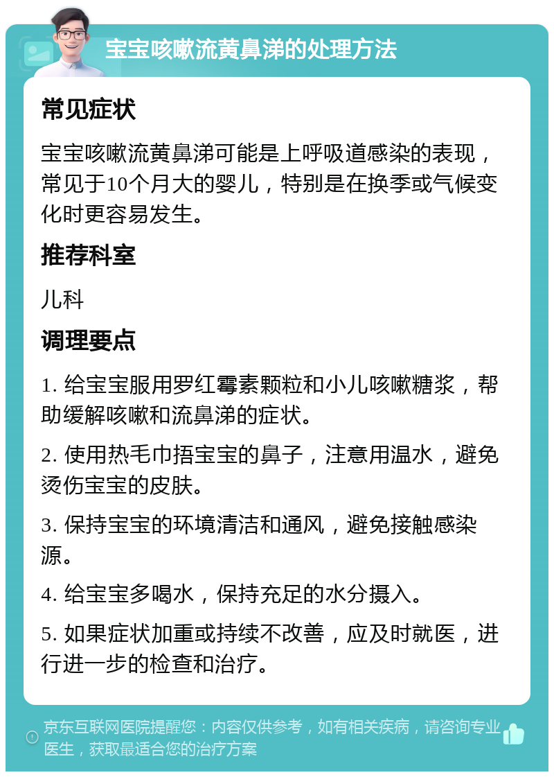 宝宝咳嗽流黄鼻涕的处理方法 常见症状 宝宝咳嗽流黄鼻涕可能是上呼吸道感染的表现，常见于10个月大的婴儿，特别是在换季或气候变化时更容易发生。 推荐科室 儿科 调理要点 1. 给宝宝服用罗红霉素颗粒和小儿咳嗽糖浆，帮助缓解咳嗽和流鼻涕的症状。 2. 使用热毛巾捂宝宝的鼻子，注意用温水，避免烫伤宝宝的皮肤。 3. 保持宝宝的环境清洁和通风，避免接触感染源。 4. 给宝宝多喝水，保持充足的水分摄入。 5. 如果症状加重或持续不改善，应及时就医，进行进一步的检查和治疗。