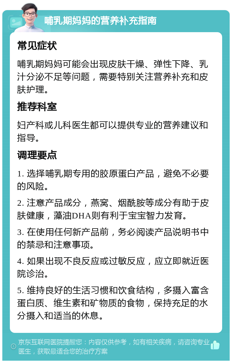 哺乳期妈妈的营养补充指南 常见症状 哺乳期妈妈可能会出现皮肤干燥、弹性下降、乳汁分泌不足等问题，需要特别关注营养补充和皮肤护理。 推荐科室 妇产科或儿科医生都可以提供专业的营养建议和指导。 调理要点 1. 选择哺乳期专用的胶原蛋白产品，避免不必要的风险。 2. 注意产品成分，燕窝、烟酰胺等成分有助于皮肤健康，藻油DHA则有利于宝宝智力发育。 3. 在使用任何新产品前，务必阅读产品说明书中的禁忌和注意事项。 4. 如果出现不良反应或过敏反应，应立即就近医院诊治。 5. 维持良好的生活习惯和饮食结构，多摄入富含蛋白质、维生素和矿物质的食物，保持充足的水分摄入和适当的休息。