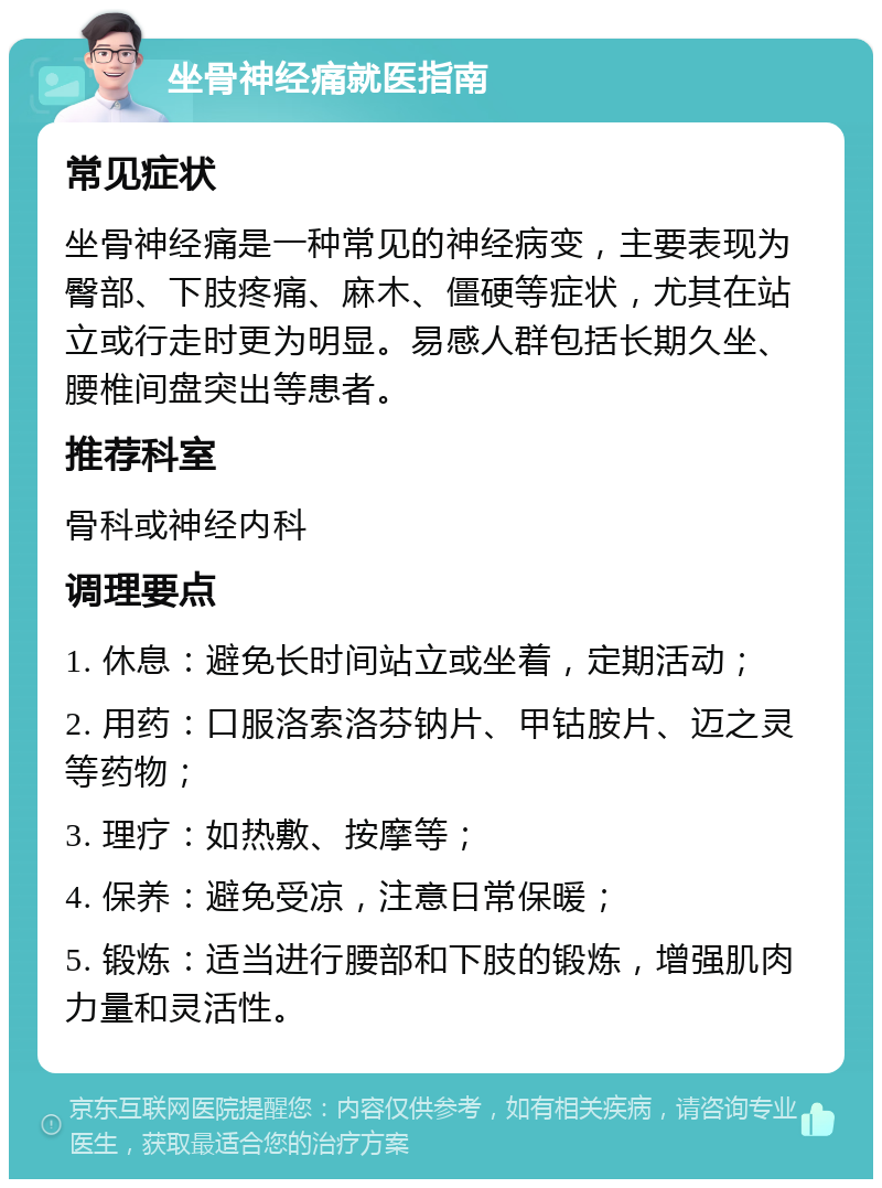 坐骨神经痛就医指南 常见症状 坐骨神经痛是一种常见的神经病变，主要表现为臀部、下肢疼痛、麻木、僵硬等症状，尤其在站立或行走时更为明显。易感人群包括长期久坐、腰椎间盘突出等患者。 推荐科室 骨科或神经内科 调理要点 1. 休息：避免长时间站立或坐着，定期活动； 2. 用药：口服洛索洛芬钠片、甲钴胺片、迈之灵等药物； 3. 理疗：如热敷、按摩等； 4. 保养：避免受凉，注意日常保暖； 5. 锻炼：适当进行腰部和下肢的锻炼，增强肌肉力量和灵活性。