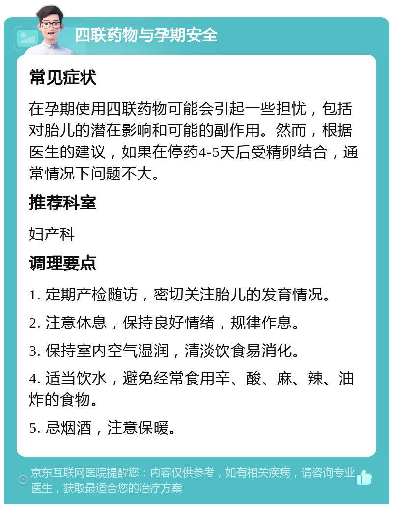 四联药物与孕期安全 常见症状 在孕期使用四联药物可能会引起一些担忧，包括对胎儿的潜在影响和可能的副作用。然而，根据医生的建议，如果在停药4-5天后受精卵结合，通常情况下问题不大。 推荐科室 妇产科 调理要点 1. 定期产检随访，密切关注胎儿的发育情况。 2. 注意休息，保持良好情绪，规律作息。 3. 保持室内空气湿润，清淡饮食易消化。 4. 适当饮水，避免经常食用辛、酸、麻、辣、油炸的食物。 5. 忌烟酒，注意保暖。