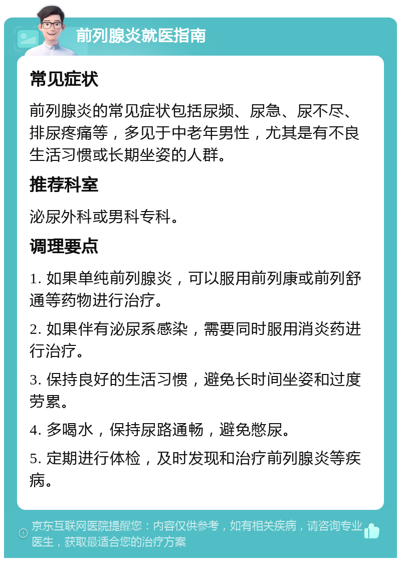 前列腺炎就医指南 常见症状 前列腺炎的常见症状包括尿频、尿急、尿不尽、排尿疼痛等，多见于中老年男性，尤其是有不良生活习惯或长期坐姿的人群。 推荐科室 泌尿外科或男科专科。 调理要点 1. 如果单纯前列腺炎，可以服用前列康或前列舒通等药物进行治疗。 2. 如果伴有泌尿系感染，需要同时服用消炎药进行治疗。 3. 保持良好的生活习惯，避免长时间坐姿和过度劳累。 4. 多喝水，保持尿路通畅，避免憋尿。 5. 定期进行体检，及时发现和治疗前列腺炎等疾病。