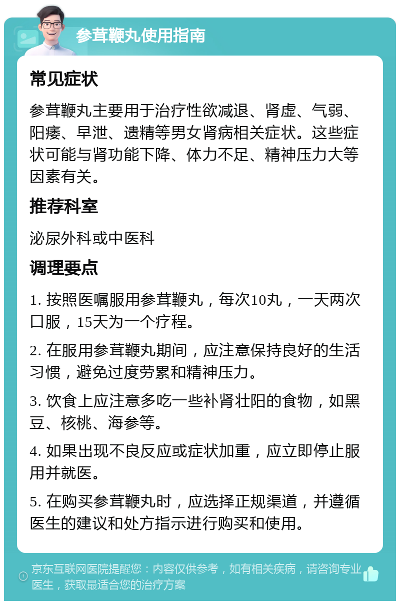 参茸鞭丸使用指南 常见症状 参茸鞭丸主要用于治疗性欲减退、肾虚、气弱、阳痿、早泄、遗精等男女肾病相关症状。这些症状可能与肾功能下降、体力不足、精神压力大等因素有关。 推荐科室 泌尿外科或中医科 调理要点 1. 按照医嘱服用参茸鞭丸，每次10丸，一天两次口服，15天为一个疗程。 2. 在服用参茸鞭丸期间，应注意保持良好的生活习惯，避免过度劳累和精神压力。 3. 饮食上应注意多吃一些补肾壮阳的食物，如黑豆、核桃、海参等。 4. 如果出现不良反应或症状加重，应立即停止服用并就医。 5. 在购买参茸鞭丸时，应选择正规渠道，并遵循医生的建议和处方指示进行购买和使用。