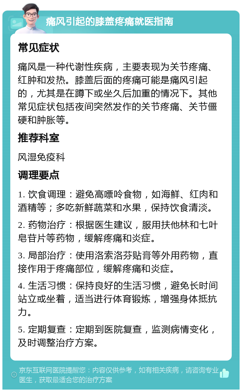 痛风引起的膝盖疼痛就医指南 常见症状 痛风是一种代谢性疾病，主要表现为关节疼痛、红肿和发热。膝盖后面的疼痛可能是痛风引起的，尤其是在蹲下或坐久后加重的情况下。其他常见症状包括夜间突然发作的关节疼痛、关节僵硬和肿胀等。 推荐科室 风湿免疫科 调理要点 1. 饮食调理：避免高嘌呤食物，如海鲜、红肉和酒精等；多吃新鲜蔬菜和水果，保持饮食清淡。 2. 药物治疗：根据医生建议，服用扶他林和七叶皂苷片等药物，缓解疼痛和炎症。 3. 局部治疗：使用洛索洛芬贴膏等外用药物，直接作用于疼痛部位，缓解疼痛和炎症。 4. 生活习惯：保持良好的生活习惯，避免长时间站立或坐着，适当进行体育锻炼，增强身体抵抗力。 5. 定期复查：定期到医院复查，监测病情变化，及时调整治疗方案。