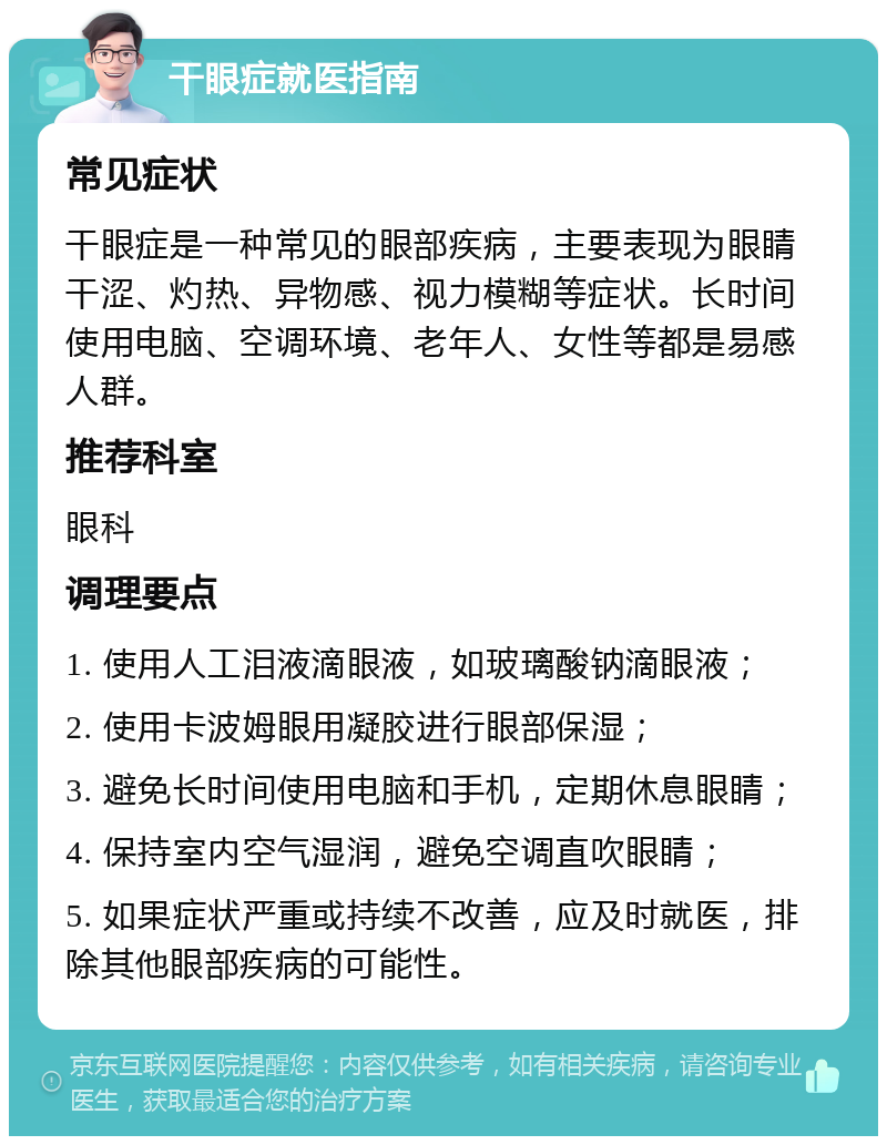 干眼症就医指南 常见症状 干眼症是一种常见的眼部疾病，主要表现为眼睛干涩、灼热、异物感、视力模糊等症状。长时间使用电脑、空调环境、老年人、女性等都是易感人群。 推荐科室 眼科 调理要点 1. 使用人工泪液滴眼液，如玻璃酸钠滴眼液； 2. 使用卡波姆眼用凝胶进行眼部保湿； 3. 避免长时间使用电脑和手机，定期休息眼睛； 4. 保持室内空气湿润，避免空调直吹眼睛； 5. 如果症状严重或持续不改善，应及时就医，排除其他眼部疾病的可能性。