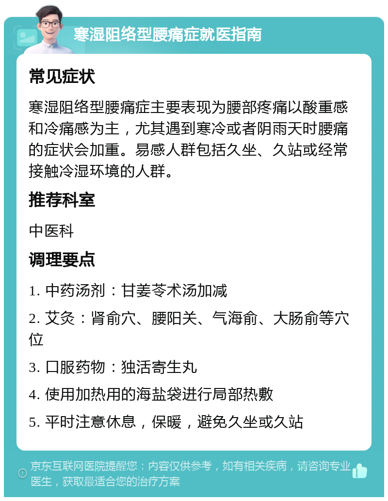 寒湿阻络型腰痛症就医指南 常见症状 寒湿阻络型腰痛症主要表现为腰部疼痛以酸重感和冷痛感为主，尤其遇到寒冷或者阴雨天时腰痛的症状会加重。易感人群包括久坐、久站或经常接触冷湿环境的人群。 推荐科室 中医科 调理要点 1. 中药汤剂：甘姜苓术汤加减 2. 艾灸：肾俞穴、腰阳关、气海俞、大肠俞等穴位 3. 口服药物：独活寄生丸 4. 使用加热用的海盐袋进行局部热敷 5. 平时注意休息，保暖，避免久坐或久站