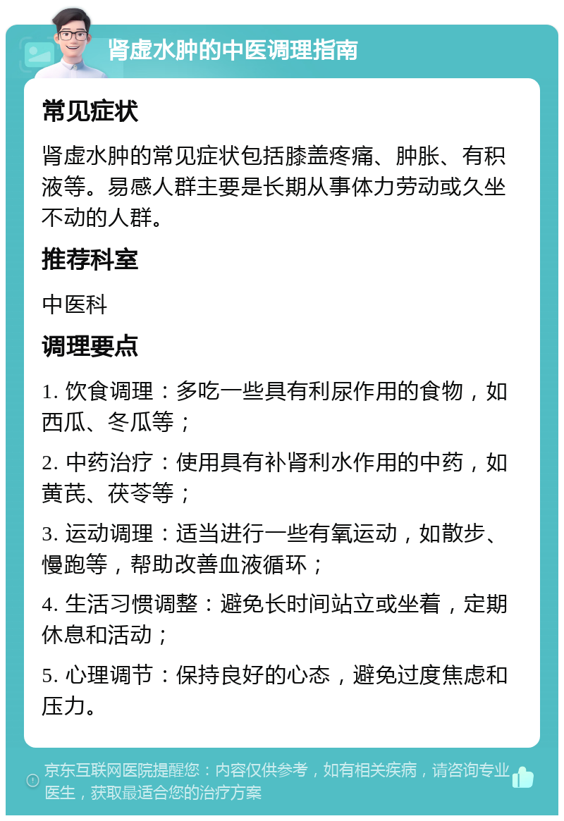 肾虚水肿的中医调理指南 常见症状 肾虚水肿的常见症状包括膝盖疼痛、肿胀、有积液等。易感人群主要是长期从事体力劳动或久坐不动的人群。 推荐科室 中医科 调理要点 1. 饮食调理：多吃一些具有利尿作用的食物，如西瓜、冬瓜等； 2. 中药治疗：使用具有补肾利水作用的中药，如黄芪、茯苓等； 3. 运动调理：适当进行一些有氧运动，如散步、慢跑等，帮助改善血液循环； 4. 生活习惯调整：避免长时间站立或坐着，定期休息和活动； 5. 心理调节：保持良好的心态，避免过度焦虑和压力。