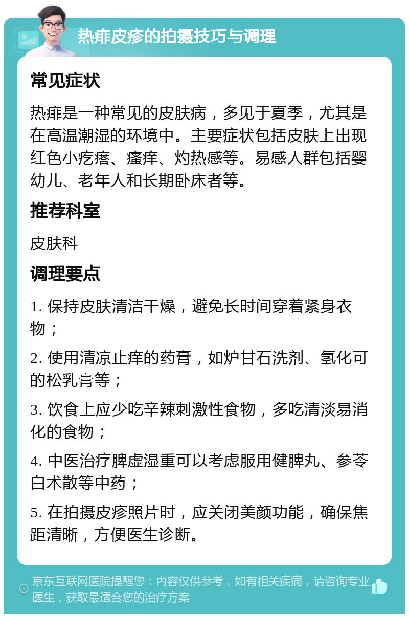 热痱皮疹的拍摄技巧与调理 常见症状 热痱是一种常见的皮肤病，多见于夏季，尤其是在高温潮湿的环境中。主要症状包括皮肤上出现红色小疙瘩、瘙痒、灼热感等。易感人群包括婴幼儿、老年人和长期卧床者等。 推荐科室 皮肤科 调理要点 1. 保持皮肤清洁干燥，避免长时间穿着紧身衣物； 2. 使用清凉止痒的药膏，如炉甘石洗剂、氢化可的松乳膏等； 3. 饮食上应少吃辛辣刺激性食物，多吃清淡易消化的食物； 4. 中医治疗脾虚湿重可以考虑服用健脾丸、参苓白术散等中药； 5. 在拍摄皮疹照片时，应关闭美颜功能，确保焦距清晰，方便医生诊断。