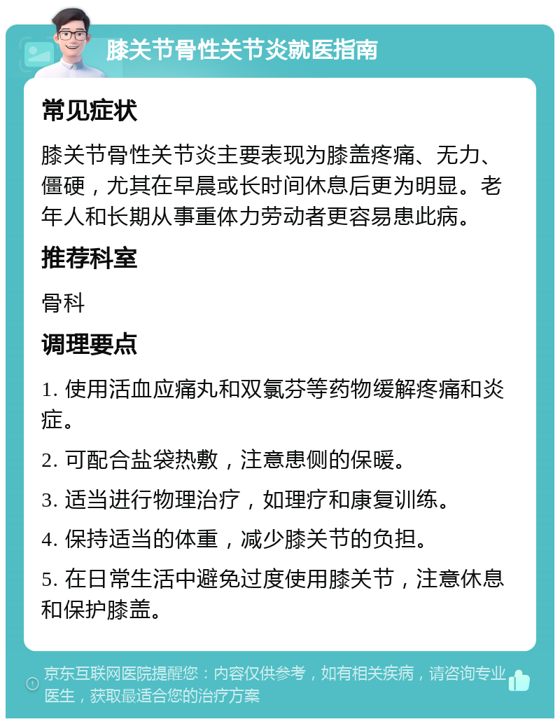 膝关节骨性关节炎就医指南 常见症状 膝关节骨性关节炎主要表现为膝盖疼痛、无力、僵硬，尤其在早晨或长时间休息后更为明显。老年人和长期从事重体力劳动者更容易患此病。 推荐科室 骨科 调理要点 1. 使用活血应痛丸和双氯芬等药物缓解疼痛和炎症。 2. 可配合盐袋热敷，注意患侧的保暖。 3. 适当进行物理治疗，如理疗和康复训练。 4. 保持适当的体重，减少膝关节的负担。 5. 在日常生活中避免过度使用膝关节，注意休息和保护膝盖。