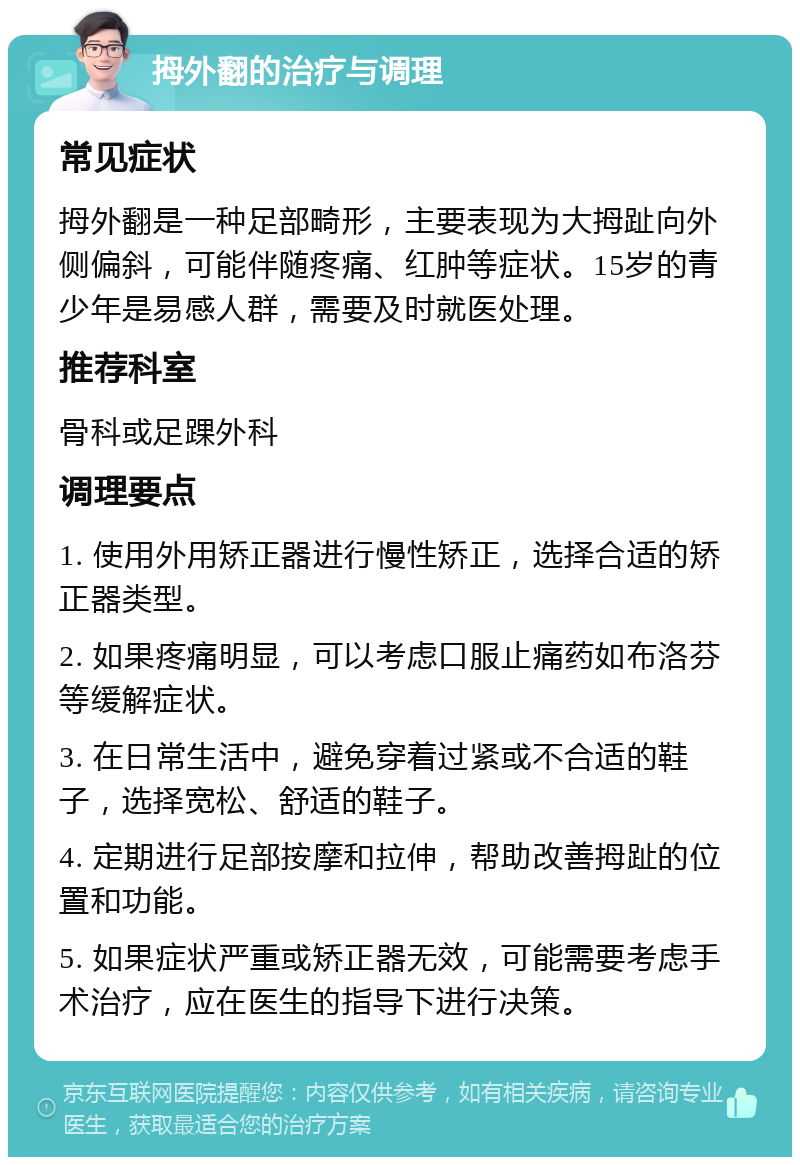 拇外翻的治疗与调理 常见症状 拇外翻是一种足部畸形，主要表现为大拇趾向外侧偏斜，可能伴随疼痛、红肿等症状。15岁的青少年是易感人群，需要及时就医处理。 推荐科室 骨科或足踝外科 调理要点 1. 使用外用矫正器进行慢性矫正，选择合适的矫正器类型。 2. 如果疼痛明显，可以考虑口服止痛药如布洛芬等缓解症状。 3. 在日常生活中，避免穿着过紧或不合适的鞋子，选择宽松、舒适的鞋子。 4. 定期进行足部按摩和拉伸，帮助改善拇趾的位置和功能。 5. 如果症状严重或矫正器无效，可能需要考虑手术治疗，应在医生的指导下进行决策。