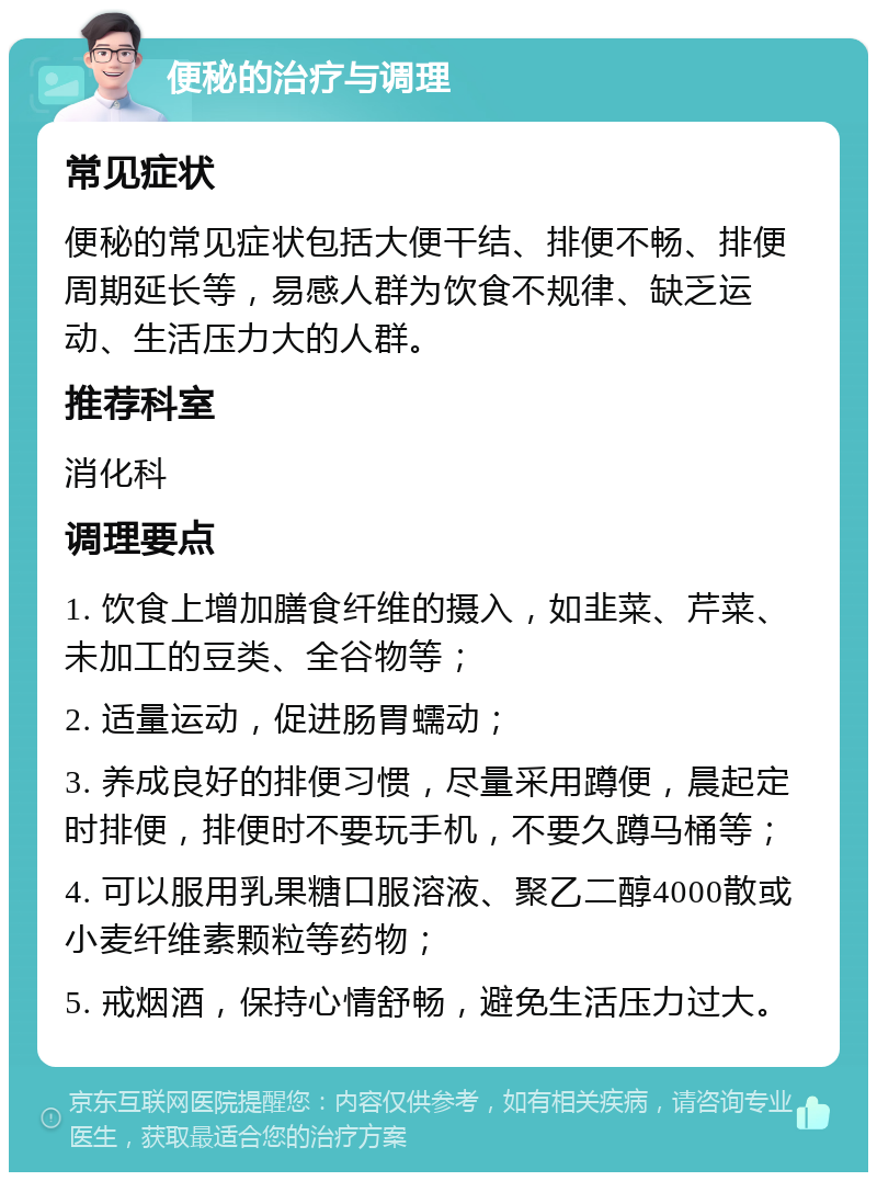 便秘的治疗与调理 常见症状 便秘的常见症状包括大便干结、排便不畅、排便周期延长等，易感人群为饮食不规律、缺乏运动、生活压力大的人群。 推荐科室 消化科 调理要点 1. 饮食上增加膳食纤维的摄入，如韭菜、芹菜、未加工的豆类、全谷物等； 2. 适量运动，促进肠胃蠕动； 3. 养成良好的排便习惯，尽量采用蹲便，晨起定时排便，排便时不要玩手机，不要久蹲马桶等； 4. 可以服用乳果糖口服溶液、聚乙二醇4000散或小麦纤维素颗粒等药物； 5. 戒烟酒，保持心情舒畅，避免生活压力过大。