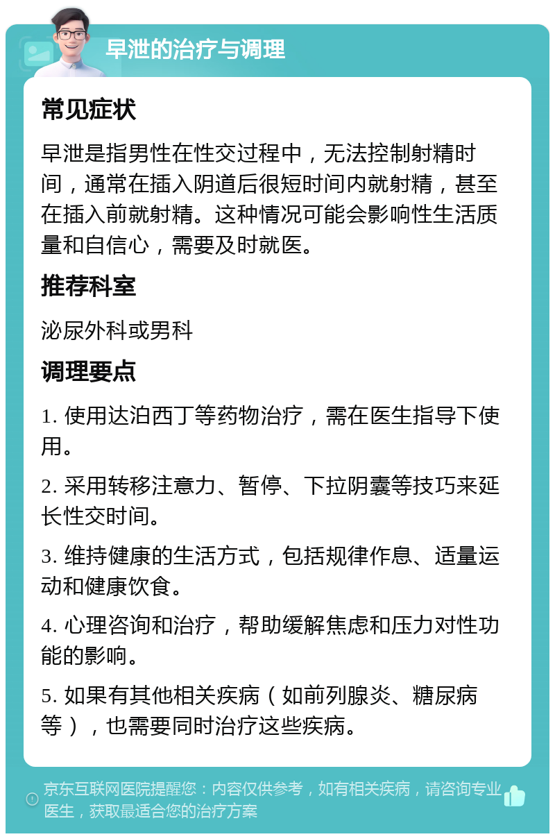 早泄的治疗与调理 常见症状 早泄是指男性在性交过程中，无法控制射精时间，通常在插入阴道后很短时间内就射精，甚至在插入前就射精。这种情况可能会影响性生活质量和自信心，需要及时就医。 推荐科室 泌尿外科或男科 调理要点 1. 使用达泊西丁等药物治疗，需在医生指导下使用。 2. 采用转移注意力、暂停、下拉阴囊等技巧来延长性交时间。 3. 维持健康的生活方式，包括规律作息、适量运动和健康饮食。 4. 心理咨询和治疗，帮助缓解焦虑和压力对性功能的影响。 5. 如果有其他相关疾病（如前列腺炎、糖尿病等），也需要同时治疗这些疾病。