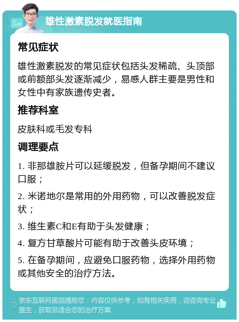 雄性激素脱发就医指南 常见症状 雄性激素脱发的常见症状包括头发稀疏、头顶部或前额部头发逐渐减少，易感人群主要是男性和女性中有家族遗传史者。 推荐科室 皮肤科或毛发专科 调理要点 1. 非那雄胺片可以延缓脱发，但备孕期间不建议口服； 2. 米诺地尔是常用的外用药物，可以改善脱发症状； 3. 维生素C和E有助于头发健康； 4. 复方甘草酸片可能有助于改善头皮环境； 5. 在备孕期间，应避免口服药物，选择外用药物或其他安全的治疗方法。