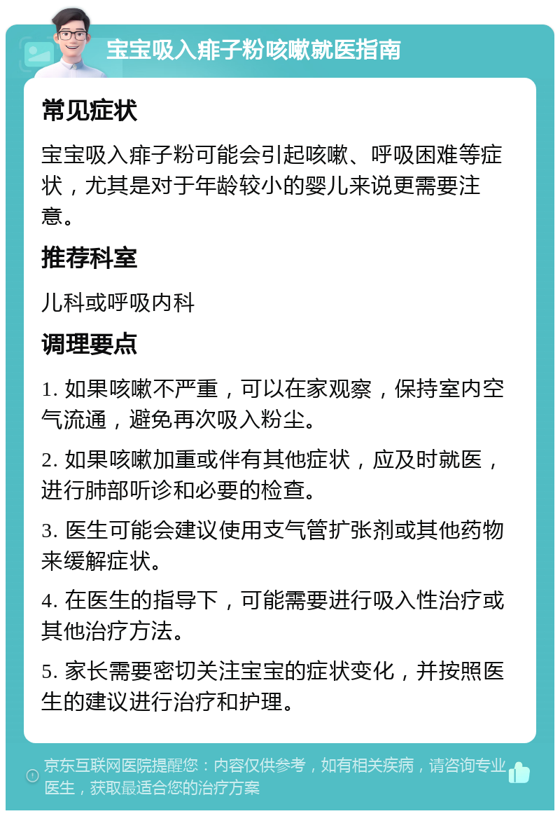 宝宝吸入痱子粉咳嗽就医指南 常见症状 宝宝吸入痱子粉可能会引起咳嗽、呼吸困难等症状，尤其是对于年龄较小的婴儿来说更需要注意。 推荐科室 儿科或呼吸内科 调理要点 1. 如果咳嗽不严重，可以在家观察，保持室内空气流通，避免再次吸入粉尘。 2. 如果咳嗽加重或伴有其他症状，应及时就医，进行肺部听诊和必要的检查。 3. 医生可能会建议使用支气管扩张剂或其他药物来缓解症状。 4. 在医生的指导下，可能需要进行吸入性治疗或其他治疗方法。 5. 家长需要密切关注宝宝的症状变化，并按照医生的建议进行治疗和护理。