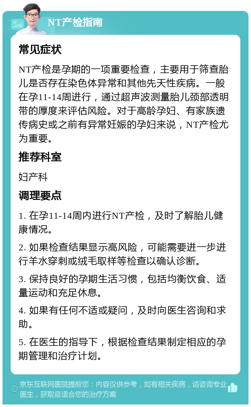 NT产检指南 常见症状 NT产检是孕期的一项重要检查，主要用于筛查胎儿是否存在染色体异常和其他先天性疾病。一般在孕11-14周进行，通过超声波测量胎儿颈部透明带的厚度来评估风险。对于高龄孕妇、有家族遗传病史或之前有异常妊娠的孕妇来说，NT产检尤为重要。 推荐科室 妇产科 调理要点 1. 在孕11-14周内进行NT产检，及时了解胎儿健康情况。 2. 如果检查结果显示高风险，可能需要进一步进行羊水穿刺或绒毛取样等检查以确认诊断。 3. 保持良好的孕期生活习惯，包括均衡饮食、适量运动和充足休息。 4. 如果有任何不适或疑问，及时向医生咨询和求助。 5. 在医生的指导下，根据检查结果制定相应的孕期管理和治疗计划。