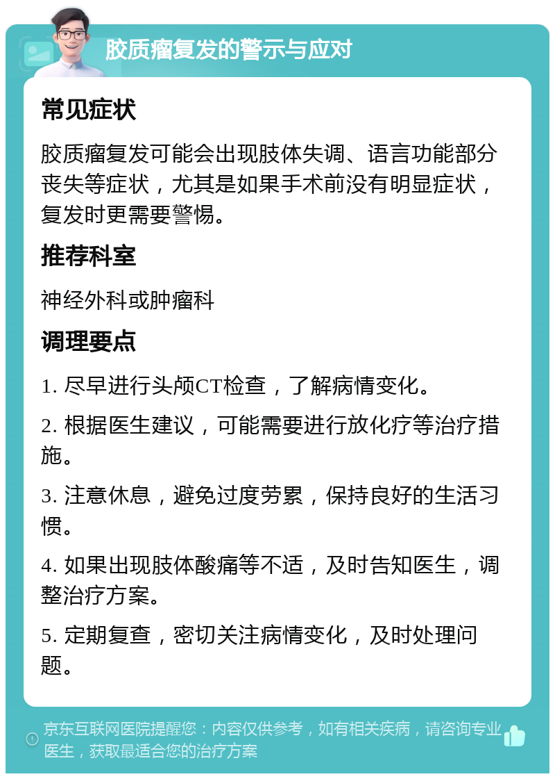 胶质瘤复发的警示与应对 常见症状 胶质瘤复发可能会出现肢体失调、语言功能部分丧失等症状，尤其是如果手术前没有明显症状，复发时更需要警惕。 推荐科室 神经外科或肿瘤科 调理要点 1. 尽早进行头颅CT检查，了解病情变化。 2. 根据医生建议，可能需要进行放化疗等治疗措施。 3. 注意休息，避免过度劳累，保持良好的生活习惯。 4. 如果出现肢体酸痛等不适，及时告知医生，调整治疗方案。 5. 定期复查，密切关注病情变化，及时处理问题。