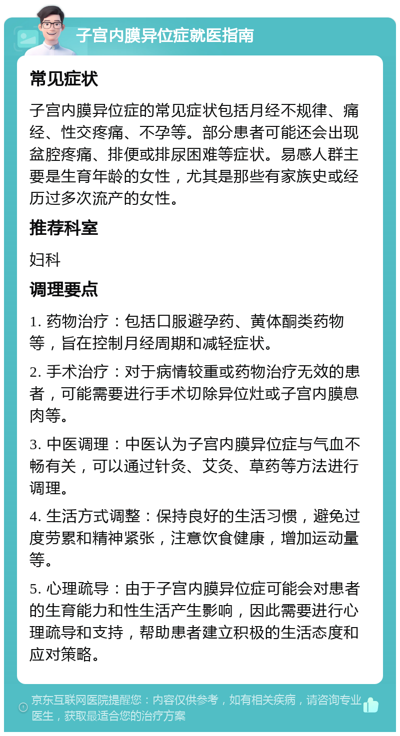 子宫内膜异位症就医指南 常见症状 子宫内膜异位症的常见症状包括月经不规律、痛经、性交疼痛、不孕等。部分患者可能还会出现盆腔疼痛、排便或排尿困难等症状。易感人群主要是生育年龄的女性，尤其是那些有家族史或经历过多次流产的女性。 推荐科室 妇科 调理要点 1. 药物治疗：包括口服避孕药、黄体酮类药物等，旨在控制月经周期和减轻症状。 2. 手术治疗：对于病情较重或药物治疗无效的患者，可能需要进行手术切除异位灶或子宫内膜息肉等。 3. 中医调理：中医认为子宫内膜异位症与气血不畅有关，可以通过针灸、艾灸、草药等方法进行调理。 4. 生活方式调整：保持良好的生活习惯，避免过度劳累和精神紧张，注意饮食健康，增加运动量等。 5. 心理疏导：由于子宫内膜异位症可能会对患者的生育能力和性生活产生影响，因此需要进行心理疏导和支持，帮助患者建立积极的生活态度和应对策略。