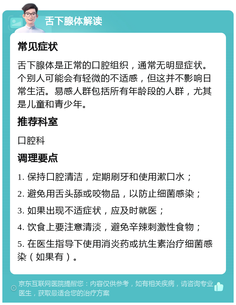 舌下腺体解读 常见症状 舌下腺体是正常的口腔组织，通常无明显症状。个别人可能会有轻微的不适感，但这并不影响日常生活。易感人群包括所有年龄段的人群，尤其是儿童和青少年。 推荐科室 口腔科 调理要点 1. 保持口腔清洁，定期刷牙和使用漱口水； 2. 避免用舌头舔或咬物品，以防止细菌感染； 3. 如果出现不适症状，应及时就医； 4. 饮食上要注意清淡，避免辛辣刺激性食物； 5. 在医生指导下使用消炎药或抗生素治疗细菌感染（如果有）。