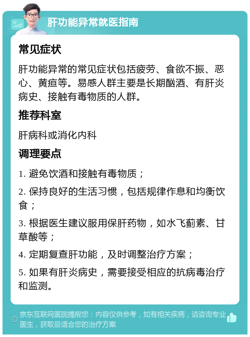 肝功能异常就医指南 常见症状 肝功能异常的常见症状包括疲劳、食欲不振、恶心、黄疸等。易感人群主要是长期酗酒、有肝炎病史、接触有毒物质的人群。 推荐科室 肝病科或消化内科 调理要点 1. 避免饮酒和接触有毒物质； 2. 保持良好的生活习惯，包括规律作息和均衡饮食； 3. 根据医生建议服用保肝药物，如水飞蓟素、甘草酸等； 4. 定期复查肝功能，及时调整治疗方案； 5. 如果有肝炎病史，需要接受相应的抗病毒治疗和监测。