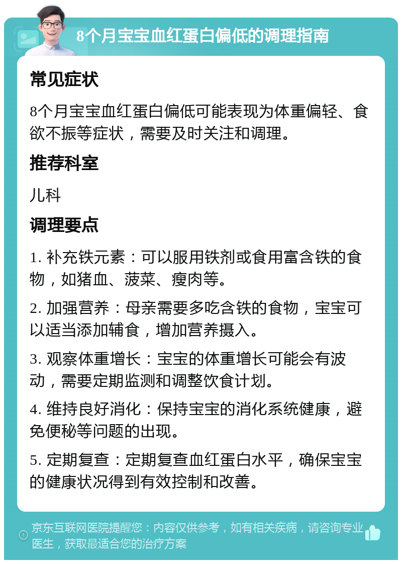 8个月宝宝血红蛋白偏低的调理指南 常见症状 8个月宝宝血红蛋白偏低可能表现为体重偏轻、食欲不振等症状，需要及时关注和调理。 推荐科室 儿科 调理要点 1. 补充铁元素：可以服用铁剂或食用富含铁的食物，如猪血、菠菜、瘦肉等。 2. 加强营养：母亲需要多吃含铁的食物，宝宝可以适当添加辅食，增加营养摄入。 3. 观察体重增长：宝宝的体重增长可能会有波动，需要定期监测和调整饮食计划。 4. 维持良好消化：保持宝宝的消化系统健康，避免便秘等问题的出现。 5. 定期复查：定期复查血红蛋白水平，确保宝宝的健康状况得到有效控制和改善。