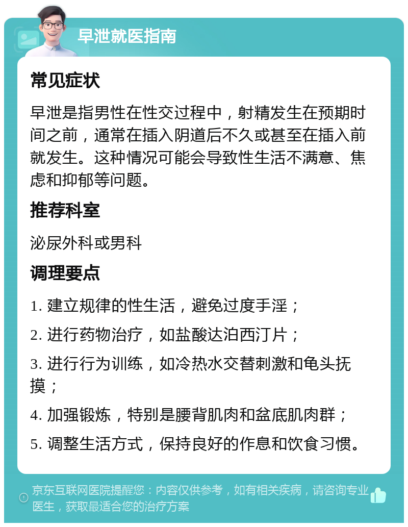 早泄就医指南 常见症状 早泄是指男性在性交过程中，射精发生在预期时间之前，通常在插入阴道后不久或甚至在插入前就发生。这种情况可能会导致性生活不满意、焦虑和抑郁等问题。 推荐科室 泌尿外科或男科 调理要点 1. 建立规律的性生活，避免过度手淫； 2. 进行药物治疗，如盐酸达泊西汀片； 3. 进行行为训练，如冷热水交替刺激和龟头抚摸； 4. 加强锻炼，特别是腰背肌肉和盆底肌肉群； 5. 调整生活方式，保持良好的作息和饮食习惯。