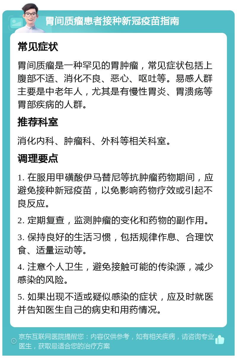 胃间质瘤患者接种新冠疫苗指南 常见症状 胃间质瘤是一种罕见的胃肿瘤，常见症状包括上腹部不适、消化不良、恶心、呕吐等。易感人群主要是中老年人，尤其是有慢性胃炎、胃溃疡等胃部疾病的人群。 推荐科室 消化内科、肿瘤科、外科等相关科室。 调理要点 1. 在服用甲磺酸伊马替尼等抗肿瘤药物期间，应避免接种新冠疫苗，以免影响药物疗效或引起不良反应。 2. 定期复查，监测肿瘤的变化和药物的副作用。 3. 保持良好的生活习惯，包括规律作息、合理饮食、适量运动等。 4. 注意个人卫生，避免接触可能的传染源，减少感染的风险。 5. 如果出现不适或疑似感染的症状，应及时就医并告知医生自己的病史和用药情况。